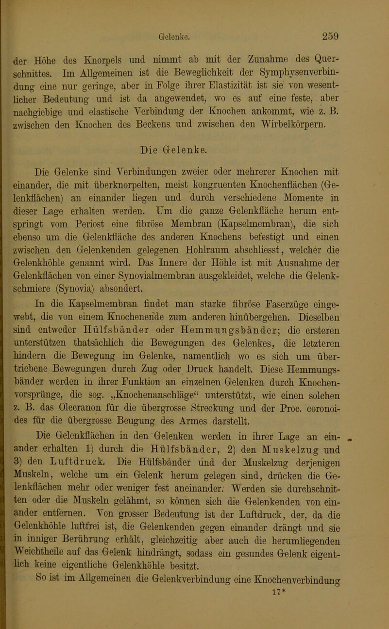 der Höhe des Knorpels und nimmt ab mit der Zunahme des Quer- schnittes. Im Allgemeinen ist die Beweglichkeit der Symphysenverbin- dung eine nur geringe, aber in Folge ihrer Elastizität ist sie von wesent- licher Bedeutung und ist da angewendet, wo es auf eine feste, aber nachgiebige und elastische Verbindung der Knochen ankommt, wie z. B. zwischen den Knochen des Beckens und zwischen den Wirbelkörpern. Die Gelenke. Die Gelenke sind Verbindungen zweier oder mehrerer Knochen mit einander, die mit überknorpelten, meist kongruenten Knochenflächen (Ge- lenkflächen) an einander liegen und durch verschiedene Momente in dieser Lage erhalten werden. Um die ganze Gelenkfläche herum ent- springt vom Periost eine fibröse Membran (Kapselmembran), die sich ebenso um die Gelenkfläche des anderen Knochens befestigt und einen zwischen den Gelenkenden gelegenen Hohlraum abschliesst, welcher die Gelenkhöhle genannt wird. Das Innere der Höhle ist mit Ausnahme der Gelenkflächen von einer Synovialmembran ausgekleidet, welche die Gelenk- schmiere (Synovia) absondert. In die Kapselmembran findet man starke fibröse Faserzüge einge- webt, die von einem Knochenende zum anderen hinübergehen. Dieselben sind entweder Hülfsbänder oder Hemmungsbänder; die ersteren unterstützen thatsäclilich die Bewegungen des Gelenkes, die letzteren hindern die Bewegung im Gelenke, namentlich wo es sich um über- triebene Bewegungen durch Zug oder Druck handelt. Diese Hemmungs- bänder werden in ihrer Funktion an einzelnen Gelenken durch Knochen- vorsprünge, die sog. „Knochenanschläge“ unterstützt, wie einen solchen z. B. das Olecranon für die übergrosse Streckung und der Proc. coronoi- des für die übergrosse Beugung des Armes darstellt. Die Gelenkflächen in den Gelenken werden in ihrer Lage an ein- ander erhalten 1) durch die Hülfsbänder, 2) den Muskelzug und 3) den Luftdruck. Die Hülfsbänder und der Muskelzug derjenigen Muskeln, welche um ein Gelenk hermn gelegen sind, drücken die Ge- lenkflächen mehr oder weniger fest aneinander; Werden sie durchschnit- ten oder die Muskeln gelähmt, so können sich die Gelenkenden von ein- ander entfernen. Von grosser Bedeutung ist der Luftdruck, der, da die Gelenkhöhle luftfrei ist, die Gelenkenden gegen einander drängt und sie in inniger Berührung erhält, gleichzeitig aber auch die herumliegenden Weichtheile auf das Gelenk hindrängt, sodass ein gesundes Gelenk eigent- lich keine eigentliche Gelenkhöhle besitzt. So ist im Allgemeinen die Gelenkverbindung eine Knochenverbindung 17*