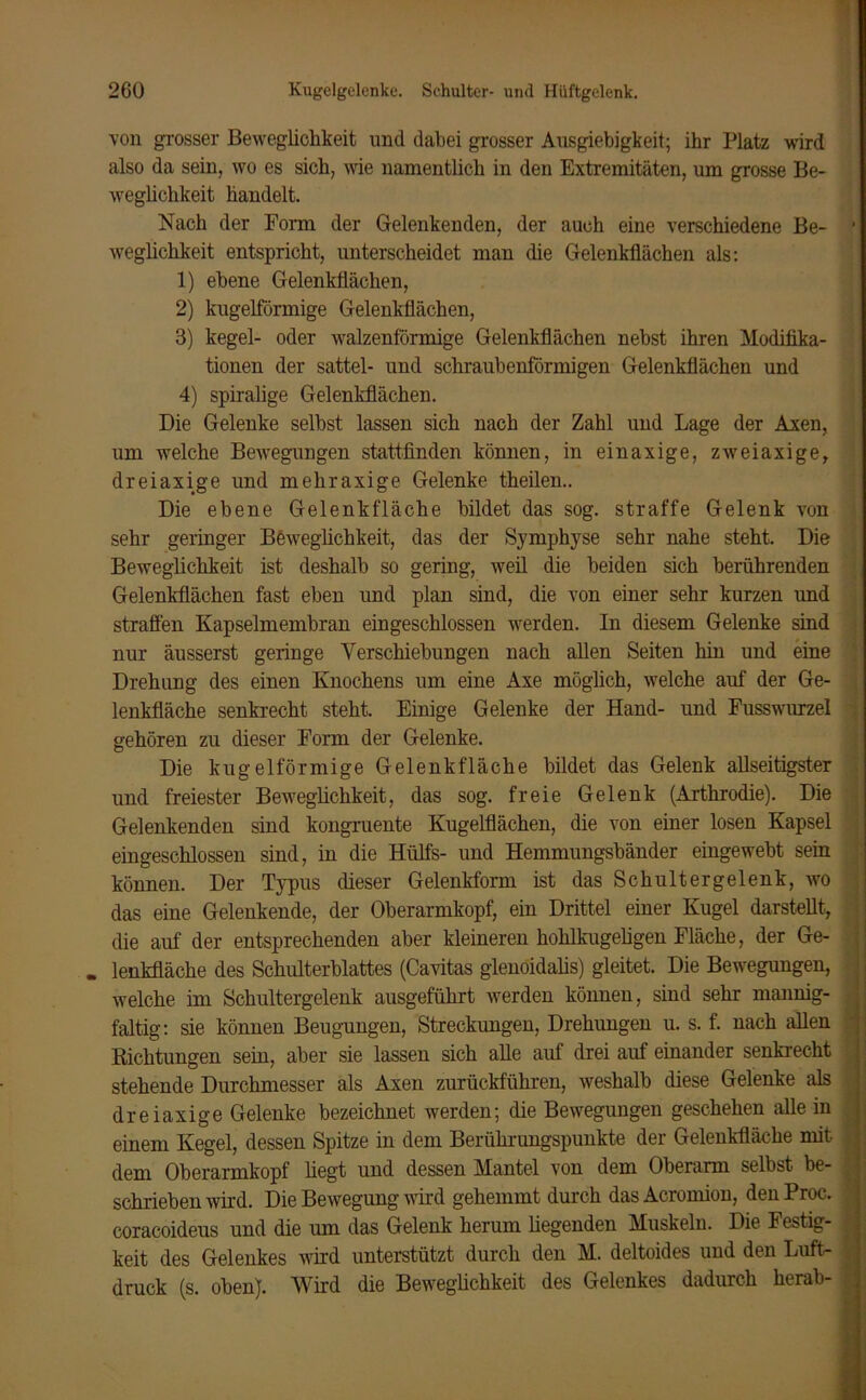 von grosser Beweglichkeit und dabei grosser Ausgiebigkeit; ihr Platz wird also da sein, wo es sich, wie namentlich in den Extremitäten, um grosse Be- weglichkeit handelt. Nach der Form der Gelenkenden, der auch eine verschiedene Be- ' weglichkeit entspricht, unterscheidet man die Gelenkflächen als: 1) ebene Gelenkflächen, 2) kugelförmige Gelenkflächen, 3) kegel- oder walzenförmige Gelenkflächen nebst ihren Modifika- tionen der sattel- und schraubenförmigen Gelenkflächen und 4) spiralige Gelenkflächen. Die Gelenke selbst lassen sich nach der Zahl und Lage der Axen, um welche Bewegungen stattfinden können, in einaxige, zweiaxige, dreiaxige und mehraxige Gelenke theilen.. Die ebene Gelenkfläche bildet das sog. straffe Gelenk von sehr geringer Beweglichkeit, das der Symphyse sehr nahe steht. Die Beweglichkeit ist deshalb so gering, weil die beiden sich berührenden Gelenkflächen fast eben und plan sind, die von einer sehr kurzen und straffen Kapselmembran ein geschlossen werden. In diesem Gelenke sind nur äusserst geringe Verschiebungen nach allen Seiten hin und eine Drehung des einen Knochens um eine Axe möglich, welche auf der Ge- lenkfläche senkrecht steht. Einige Gelenke der Hand- und Fusswurzel gehören zu dieser Form der Gelenke. Die kugelförmige Gelenk fläche bildet das Gelenk allseitigster und freiester Beweglichkeit, das sog. freie Gelenk (Arthrodie). Die Gelenkenden sind kongruente Kugelflächen, die von einer losen Kapsel eingeschlossen sind, in die Hülfs- und Hemmungsbänder eingewebt sein können. Der Typus dieser Gelenkform ist das Schultergelenk, wo das eine Gelenkende, der Oberarmkopf, ein Drittel einer Kugel darstellt, die auf der entsprechenden aber kleineren hohlkugeligen Fläche, der Ge- . lenkfläche des Schulterblattes (Cavitas glenoidalis) gleitet. Die Bewegungen, welche im Schultergelenk ausgeführt werden können, sind sehr mannig- faltig: sie können Beugungen, Streckungen, Drehungen u. s. f. nach allen Richtungen sein, aber sie lassen sich alle auf drei auf einander senkrecht stehende Durchmesser als Axen zurückführen, weshalb diese Gelenke als dreiaxige Gelenke bezeichnet werden; die Bewegungen geschehen alle in einem Kegel, dessen Spitze in dem Berührungspunkte der Gelenkfläche mit. > dem Oberarmkopf liegt und dessen Mantel von dem Oberarm selbst be- schrieben wird. Die Bewegung wird gehemmt durch das Acronuon, den Proc. coracoideus und die um das Gelenk herum liegenden Muskeln. Die Festig- i keit des Gelenkes wird unterstützt durch den M. deltoides und den Luft-