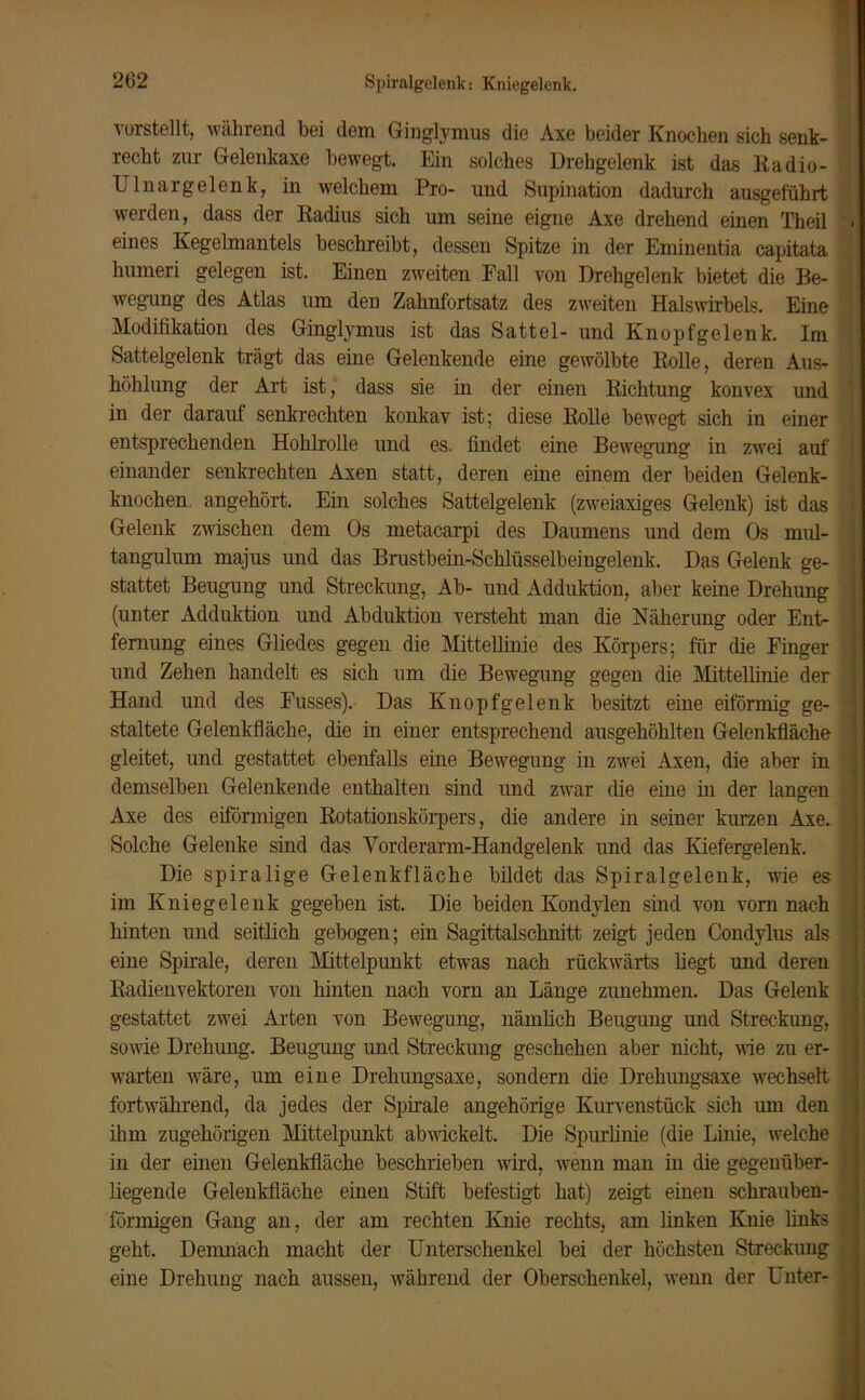 Spiralgelenk: Kniegelenk. vorstellt, während hei dem Ginglymus die Axe beider Knochen sich senk- recht zur Gelenkaxe bewegt. Ein solches Drehgelenk ist das Radio- U ln arg eien k, in welchem Pro- und Supination dadurch ausgeführt werden, dass der Radius sich um seine eigne Axe drehend einen Theil eines Kegelmantels beschreibt, dessen Spitze in der Eminentia capitata humeri gelegen ist. Einen zweiten Fall von Drehgelenk bietet die Be- wegung des Atlas um deu Zahnfortsatz des zweiten Halswirbels. Eine Modifikation des Ginglymus ist das Sattel- und Knopfgelenk. Im Sattelgelenk trägt das eine Gelenkende eine gewölbte Rolle, deren Aus- höhlung der Art ist, dass sie in der einen Richtung konvex und in der darauf senkrechten konkav ist; diese Rolle bewegt sich in einer entsprechenden Hohlrolle und es. findet eine Bewegung in zwei auf einander senkrechten Axen statt, deren eine einem der beiden Gelenk- knochen angehört. Ein solches Sattelgelenk (zweiaxiges Gelenk) ist das Gelenk zwischen dem Os metacarpi des Daumens und dem Os mul- tangulum majus und das Brustbein-Schlüsselbeingelenk. Das Gelenk ge- stattet Beugung und Streckung, Ab- und Adduktion, aber keine Drehung (unter Adduktion und Abduktion versteht man die Näherung oder Ent- fernung eines Gliedes gegen die Mittellinie des Körpers; für die Finger und Zehen handelt es sich um die Bewegung gegen die Mittellinie der Hand und des Fusses). Das Knopfgelenk besitzt eine eiförmig ge- staltete Gelenkfläche, die in einer entsprechend ausgehöhlten Gelenkfläche gleitet, und gestattet ebenfalls eine Bewegung in zwei Axen, die aber in demselben Gelenkende enthalten sind und zwar die eine in der langen Axe des eiförmigen Rotationskörpers, die andere in seiner kurzen Axe. Solche Gelenke sind das Vorderarm-Handgelenk und das Kiefergelenk. Die spiralige Gelenkfläche bildet das Spiralgelenk, wie es im Kniegelenk gegeben ist. Die beiden Kondylen sind von vorn nach hinten und seitlich gebogen; ein Sagittalschnitt zeigt jeden Condylus als eine Spirale, deren Mittelpunkt etwas nach rückwärts liegt und deren Radienvektoren von hinten nach vorn an Länge zunehmen. Das Gelenk gestattet zwei Arten von Bewegung, nämlich Beugung und Streckung, sowie Drehung. Beugung und Streckung geschehen aber nicht, wie zu er- warten wäre, um eine Drehungsaxe, sondern die Drehungsaxe wechselt fortwährend, da jedes der Spirale angehörige Kurvenstück sich um den ihm zugehörigen Mittelpunkt abwickelt. Die Spurlinie (die Linie, welche in der einen Gelenkfläche beschrieben wird, wenn man in die gegenüber- liegende Gelenkfläche einen Stift befestigt hat) zeigt einen schrauben- förmigen Gang an, der am rechten Knie rechts, am linken Knie links geht. Demnach macht der Unterschenkel bei der höchsten Streckung eine Drehung nach aussen, während der Oberschenkel, wenn der Unter-