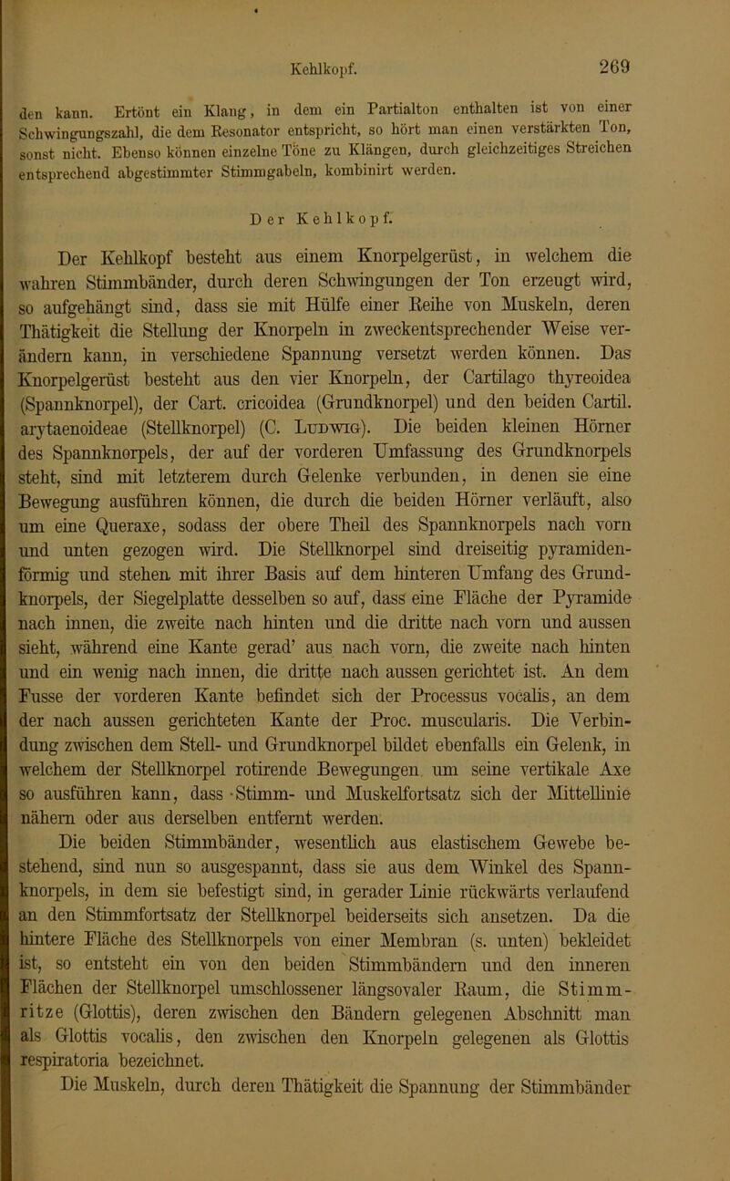 Kehlkopf. den kann. Ertönt ein Klang, in dem ein Partialton enthalten ist von einer Schwingungszahl, die dem Resonator entspricht, so hört man einen verstäikten Ton, sonst nicht. Ebenso können einzelne Töne zu Klängen, durch gleichzeitiges Streichen entsprechend abgestimmter Stimmgabeln, kombinirt werden. Der Kehlkopf. Der Kehlkopf bestellt aus einem Knorpelgerüst, in welchem die wahren Stimmbänder, durch deren Schwingungen der Ton erzeugt wird, so aufgehängt sind, dass sie mit Hülfe einer Reihe von Muskeln, deren Thätigkeit die Stellung der Knorpeln in zweckentsprechender Weise ver- ändern kann, in verschiedene Spannung versetzt werden können. Das Knorpelgerüst besteht aus den vier Knorpeln, der Cartilago thyreoidea (Spannknorpel), der Cart. cricoidea (Grundknorpel) und den beiden Cartil. arytaenoideae (Stellknorpel) (C. Ludwig). Die beiden kleinen Hörner des Spannknorpels, der auf der vorderen Umfassung des Grundknorpels steht, sind mit letzterem durch Gelenke verbunden, in denen sie eine Bewegung ausführen können, die durch die beiden Hörner verläuft, also um eine Queraxe, sodass der obere Theil des Spannknorpels nach vorn und unten gezogen wird. Die Stellknorpel sind dreiseitig pyramiden- förmig und stehen, mit ihrer Basis auf dem hinteren Umfang des Grund- knorpels, der Siegelplatte desselben so auf, dass eine Fläche der Pyramide nach innen, die zweite nach hinten und die dritte nach vorn und aussen sieht, während eine Kante gerad’ aus nach vorn, die zweite nach hinten und ein wenig nach innen, die dritte nach aussen gerichtet ist. An dem Fusse der vorderen Kante befindet sich der Processus vocalis, an dem der nach aussen gerichteten Kante der Proc. muscularis. Die Verbin- dung zwischen dem Stell- und Grundknorpel bildet ebenfalls ein Gelenk, in welchem der Stellknorpel rotirende Bewegungen um seine vertikale Axe so ausführen kann, dass -Stimm- und Muskelfortsatz sich der Mittellinie nähern oder aus derselben entfernt werden. Die beiden Stimmbänder, wesentlich aus elastischem Gewebe be- stehend, sind nun so ausgespannt, dass sie aus dem Winkel des Spann- knorpels, in dem sie befestigt sind, in gerader Linie rückwärts verlaufend an den Stimmfortsatz der Stellknorpel beiderseits sich ansetzen. Da die hintere Fläche des Stellknorpels von einer Membran (s. unten) bekleidet ist, so entsteht ein von den beiden Stimmbändern und den inneren Flächen der Stellknorpel umschlossener längsovaler Raum, die Stimm- ritze (Glottis), deren zwischen den Bändern gelegenen Abschnitt man als Glottis vocalis, den zwischen den Knorpeln gelegenen als Glottis respiratoria bezeichnet. Die Muskeln, durch deren Thätigkeit die Spannung der Stimmbänder