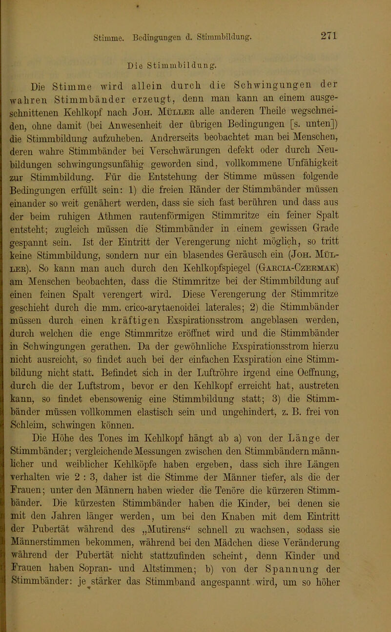 Stimme. Bedingungen d. Stimmbildung. Die Stimmbildung. Die Stimme wird allein durch die Schwingungen der wahren Stimmbänder erzeugt, denn man kann an einem ausge- schnittenen Kehlkopf nach Joh. Müller alle anderen Theile wegschnei- den, ohne damit (bei Anwesenheit der übrigen Bedingungen [s. unten]) die Stimmbildung aufzuheben. Andrerseits beobachtet man bei Menschen, deren wahre Stimmbänder bei Verschwärungen defekt oder durch Neu- bildungen schwingungsunfähig geworden sind, vollkommene Unfähigkeit zur Stimmbildung. Für die Entstehung der Stimme müssen folgende Bedingungen erfüllt sein: 1) die freien Bänder der Stimmbänder müssen einander so weit genähert werden, dass sie sich fast berühren und dass aus der beim ruhigen Athmen rautenförmigen Stimmritze ein feiner Spalt entsteht; zugleich müssen die Stimmbänder in einem gewissen Grade gespannt sein. Ist der Eintritt der Verengerung nicht möglich, so tritt keine Stimmbildung, sondern nur ein blasendes Geräusch ein (Joh. Mül- ler). So kann man auch durch den Kehlkopfspiegel (Garcia-Czermak) am Menschen beobachten, dass die Stimmritze bei der Stimmbildung auf einen feinen Spalt verengert wird. Diese Verengerung der Stimmritze geschieht durch die mm. crico-arytaenoidei laterales; 2) die Stimmbänder müssen durch einen kräftigen Exspirationsstrom angeblasen werden, durch welchen die enge Stimmritze eröffnet wird und die Stimmbänder in Schwingungen gerathen. Da der gewöhnliche Exspirationsstrom hierzu nicht ausreicht, so findet auch bei der einfachen Exspiration eine Stimm- bildung nicht statt. Befindet sich in der Luftröhre irgend eine Oeffnung, durch die der Luftstrom, bevor er den Kehlkopf erreicht hat, austreten kann, so findet ebensowenig eine Stimmbildung statt; 3) die Stimm- bänder müssen vollkommen elastisch sein und ungehindert, z. B. frei von Schleim, schwingen können. Die Höhe des Tones im Kehlkopf hängt ab a) von der Länge der Stimmbänder; vergleichende Messungen zwischen den Stimmbändern männ- licher und weibücher Kehlköpfe haben ergeben, dass sich ihre Längen verhalten wie 2 : 3, daher ist die Stimme der Männer tiefer, als die der Frauen; unter den Männern haben wieder die Tenöre die kürzeren Stimm- bänder. Die kürzesten Stimmbänder haben die Kinder, bei denen sie mit den Jahren länger werden, um bei den Knaben mit dem Eintritt der Pubertät während des „Mutirens“ schnell zu wachsen, sodass sie Männerstimmen bekommen, während bei den Mädchen diese Veränderung während der Pubertät nicht stattzufinden scheint, denn Kinder und Frauen haben Sopran- und Altstimmen; b) von der Spannung der Stimmbänder: je ^stärker das Stimmband angespannt. wird, um so höher