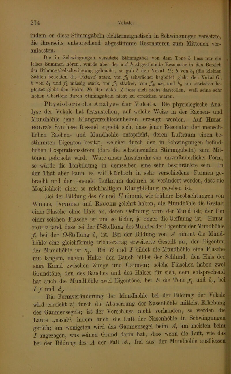 indem er diese Stimmgabeln elektromagnetisch in Schwingungen versetzte, die ihrerseits entsprechend abgestimmte Resonatoren zum Mittönen ver- anlassten. Die in Schwingungen versetzte Stimmgabel von dem Tone b liess nur ein , leises Summen hören; wurde aber der auf b abgestimmte Resonator in den Bereich der Stimmgabelschwingung gebracht, so gab b den Vokal TJ\ b von \ (die kleinen Zahlen bedeuten die Oktave) stark, von /2 schwächer begleitet giebt den Vokal 0; '1 b von bY und /2 massig stark, von fl stärker, von fa, as3 und b3 am stärksten be- 1 gleitet giebt den Vokal E; der Vokal 1 liess sich nicht darstellen, weil seine sehr hohen Obertöne durch Stimmgabeln nicht zu erreichen waren. Physiologische Analyse der Vokale. Die physiologische Ana- lyse der Vokale hat festzustellen, auf welche Weise in der Rachen- und Mundhöhle jene Klangverschiedenheiten erzeugt werden. Auf Helm- holtz’s Synthese fussend ergiebt sich, dass jener Resonator der mensch- lichen Rachen- und Mundhöhle entspricht, deren Luftraum einen be- ; stimmten Eigen ton besitzt, welcher durch den in Schwingungen befind- lichen Exspirationsstrom (dort die schwingenden Stimmgabeln) zum Mit- tönen gebracht wird. Wäre unser Ansatzrohr von unveränderlicher Form, so würde die Tonbildung in demselben eine sein- beschränkte sein. In der That aber kann es willkürlich in sehr verschiedene Formen ge- 1 bracht und der tönende Luftraum dadurch so verändert werden, dass die 1 Möglichkeit einer so reichhaltigen Klaugbildung gegeben ist. Bei der Bildung des O und U nimmt, wie frühere Beobachtungen von Willis, Donders und Brücke gelehrt haben, die Mundhöhle die Gestalt ; einer Flasche ohne Hals an, deren Oeffnung vorn der Mund ist; der Ton • einer solchen Flasche ist um so tiefer, je enger die Oeffnung ist. Helm- 1 HOLTZ fand, dass bei der {/-Stellung des Mundes der Eigenton der Mundhöhle /, bei der O-Stellung bl ist. Bei der Bildung von A nimmt die Mund- höhle eine gleichförmig trichterartig erweiterte Gestalt an, der Eigenton der Mundhöhle ist b2. Bei E und I bildet die Mundhöhle eine Flasche j mit langem, engem Halse, den Bauch bildet der Schlund, den Hals der > enge Kanal zwischen Zunge und Gaumen; solche Flaschen haben zwei • Grundtöne, den des Bauches und des Halses für sich, dem entsprechend j hat auch die Mundhöhle zwei Eigentöne, bei E die Töne fx und bv bei l I f und dy I Die Formveränderung der Mundhöhle bei der Bildung der Vokale j wird erreicht a) durch die Absperrung der Nasenhöhle mittelst Erhebung ^ des Gaumensegels; ist der Verschluss nicht vorhanden, so werden die - Laute „nasal“, indem auch die Luft der Nasenhöhle in Schwingungen geräth; am wenigsten wird das Gaumensegel beim A, am meisten beim 1 angezogen, was seinen Grund darin hat, dass wenn die Luft, wie das,! bei der Bildung des A der Fall ist, frei aus der Mundhöhle ausfliesse«