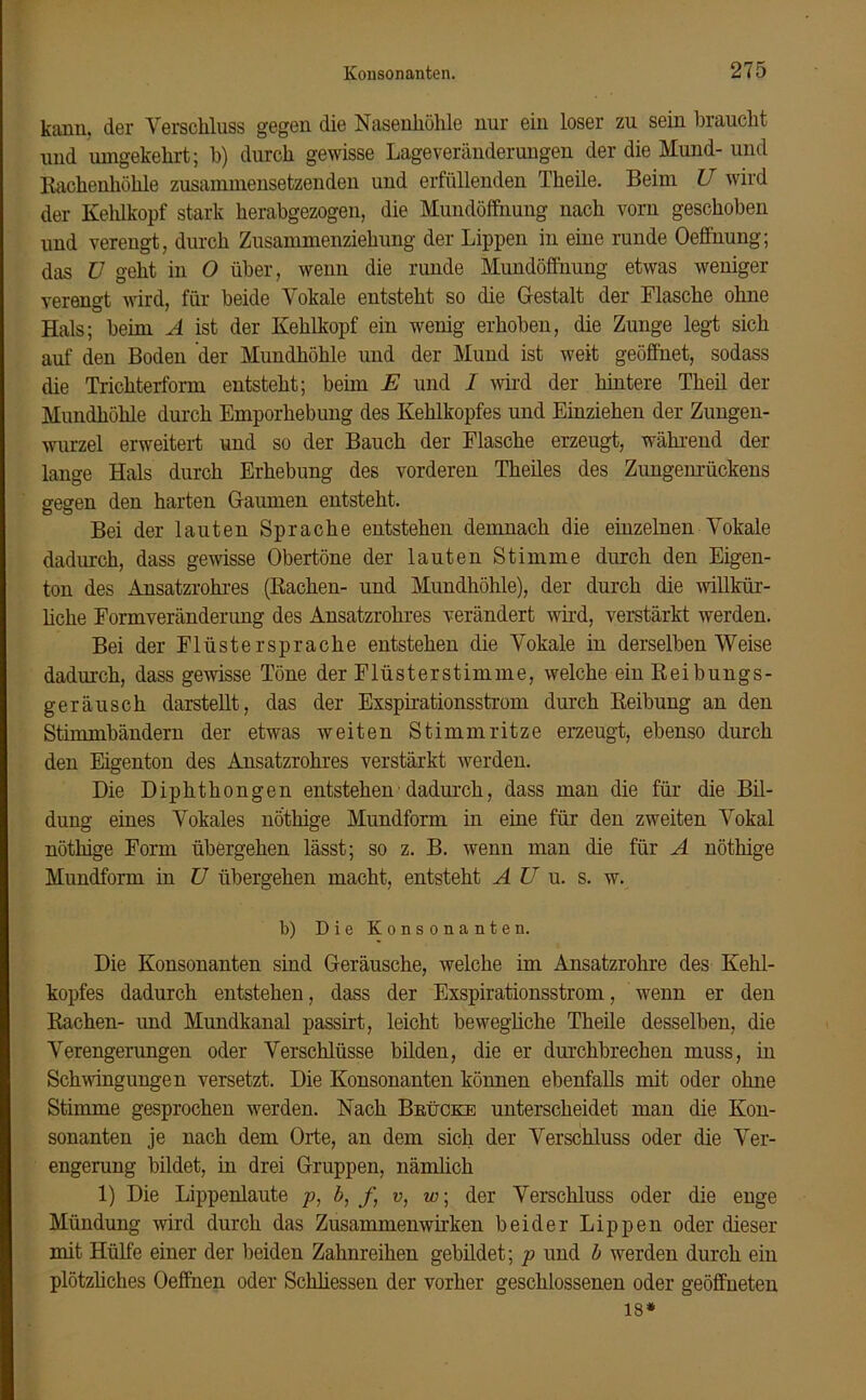 kann, der Verschluss gegen die Nasenhöhle nur ein loser zu sein braucht und umgekehrt; b) durch gewisse Lage Veränderungen der die Mund- und Rachenhöhle zusammensetzenden und erfüllenden Theile. Beim U wird der Kehlkopf stark herabgezogen, die Mundöffnung nach vorn geschoben und verengt, durch Zusammenziehung der Lippen in eine runde Oeffnung; das ü geht in O über, wenn die runde Mundöffnung etwas weniger verengt wird, für beide Vokale entsteht so die Gestalt der Flasche ohne Hals; heim A ist der Kehlkopf ein wenig erhoben, die Zunge legt sich auf den Boden der Mundhöhle und der Mund ist weit geöffnet, sodass die Trichterform entsteht; beim E und 1 wird der hintere Theil der Mundhöhle durch Emporhebung des Kehlkopfes und Einziehen der Zungen- wurzel erweitert und so der Bauch der Flasche erzeugt, während der lange Hals durch Erhebung des vorderen Theiles des Zungenrückens gegen den harten Gaumen entsteht. Bei der lauten Sprache entstehen demnach die einzelnen Vokale dadurch, dass gewisse Obertöne der lauten Stimme durch den Eigen- ton des Ansatzrohres (Rachen- und Mundhöhle), der durch die willkür- liche Formveränderung des Ansatzrohres verändert wird, verstärkt werden. Bei der Flüsterspräche entstehen die Vokale in derselben Weise dadurch, dass gewisse Töne der Flüster stimme, welche ein Reibungs- geräusch darstellt, das der Exspirationsstrom durch Reibung an den Stimmbändern der etwas weiten Stimmritze erzeugt, ebenso durch den Eigenton des Ansatzrohres verstärkt werden. Die Diphthongen entstehen dadurch, dass man die für die Bil- dung eines Vokales nöthige Mundform in eine für den zweiten Vokal nöthige Form übergehen lässt; so z. B. wenn man die für A nöthige Mundform in U übergehen macht, entsteht A U u. s. w. b) Die Konsonanten. Die Konsonanten sind Geräusche, welche im Ansatzrohre des Kehl- kopfes dadurch entstehen, dass der Exspirationsstrom, wenn er den Rachen- und Mundkanal passirt, leicht bewegliche Theile desselben, die Verengerungen oder Verschlüsse bilden, die er durchbrechen muss, in Schwingungen versetzt. Die Konsonanten können ebenfalls mit oder ohne Stimme gesprochen werden. Nach Brücke unterscheidet man die Kon- sonanten je nach dem Orte, an dem sich der Verschluss oder die Ver- engerung bildet, in drei Gruppen, nämlich 1) Die Lippenlaute p, b, f, v, w; der Verschluss oder die enge Mündung wird durch das Zusammenwirken beider Lippen oder dieser mit Hülfe einer der beiden Zahnreihen gebildet; p und b werden durch ein plötzliches Oeffnen oder Schliessen der vorher geschlossenen oder geöffneten 18*