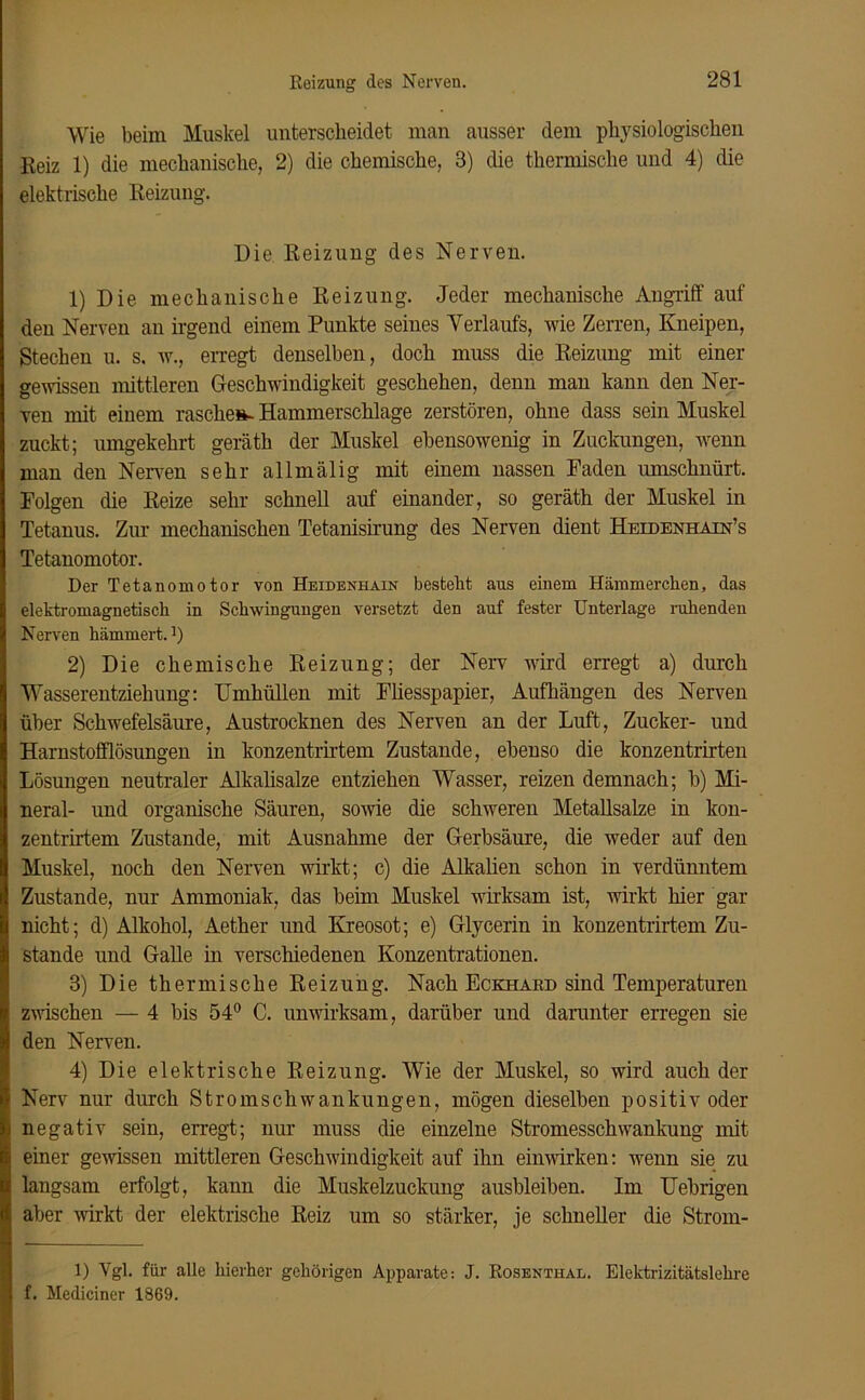 Wie beim Muskel unterscheidet man ausser dem physiologischen Reiz 1) die mechanische, 2) die chemische, 8) che thermische und 4) die elektrische Reizung. Die Reizung des Nerven. 1) Die mechanische Reizung. Jeder mechanische Angriff auf den Nerven an irgend einem Punkte seines Verlaufs, wie Zerren, Kneipen, Stechen u. s. w., erregt denselben, doch muss die Reizung mit einer gewissen mittleren Geschwindigkeit geschehen, denn man kann den Ner- ven mit einem rasche*. Hammerschlage zerstören, ohne dass sein Muskel zuckt; umgekehrt geräth der Muskel ebensowenig in Zuckungen, wenn man den Nerven sehr allmälig mit einem nassen Faden umschnürt. Folgen die Reize sehr schnell auf einander, so geräth der Muskel in Tetanus. Zur mechanischen Tetanisirung des Nerven dient Heidenhain’s Tetanomotor. Der Tetanomotor von Heidenhain bestellt aus einem Hämmerchen, das elektromagnetisch in Schwingungen versetzt den auf fester Unterlage ruhenden Nerven hämmert.1) 2) Die chemische Reizung; der Nerv wird erregt a) durch Wasserentziehung: Umhüllen mit Fliesspapier, Aufhängen des Nerven über Schwefelsäure, Austrocknen des Nerven an der Luft, Zucker- und Harnstofflösungen in konzentrirtem Zustande, ebenso die konzentrirten Lösungen neutraler Alkalisalze entziehen Wasser, reizen demnach; b) Mi- neral- und organische Säuren, sowie die schweren Metallsalze in kon- zentrirtem Zustande, mit Ausnahme der Gerbsäure, die weder auf den Muskel, noch den Nerven wirkt; c) die Alkalien schon in verdünntem Zustande, nur Ammoniak, das beim Muskel wirksam ist, wirkt hier gar nicht; d) Alkohol, Aether und Kreosot; e) Glycerin in konzentrirtem Zu- stande und Galle in verschiedenen Konzentrationen. 3) Die thermische Reizung. Nach Eckhard sind Temperaturen zwischen — 4 bis 54° C. unwirksam, darüber und darunter erregen sie den Nerven. 4) Die elektrische Reizung. Wie der Muskel, so wird auch der Nerv nur durch Stromschwankungen, mögen dieselben positiv oder negativ sein, erregt; nur muss die einzelne Stromesschwankung mit einer gewissen mittleren Geschwindigkeit auf ihn einwirken: wenn sie zu langsam erfolgt, kann die Muskelzuckung ausbleiben. Im Uebrigen aber wirkt der elektrische Reiz um so stärker, je schneller die Strorn- 1) Vgl. für alle hierher gehörigen Apparate: J. Rosenthal. Elektrizitätslehre f. Mediciner 1869.