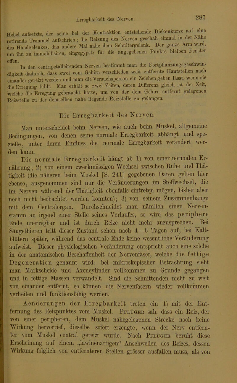 Erregbarkeit des Nerven. Hebel aufsetzte, der seine bei der Kontraktion entstehende Dickenkurve auf eine rotirende Trommel aufschricb ; die Reizung des Nerven geschah einmal m der Nahe des Handgelenkes, das andere Mal nahe dem Schultergelenk. Der ganze Arm wird, um ihn zu immobilisiren, eingegypst; für die angegebenen Punkte bleiben Fenster In den centripetalleitenden Nerven bestimmt mau die Fortpflanzungsgeschwin- digkeit dadurch, dass zwei vom Gehirn verschieden weit entfernte Hautstellen nach einander gereizt werden und man die Versuchsperson ein Zeichen geben lässt, wenn sie die Erregung fühlt. Man erhält so zwei Zeiten, deren Differenz gleich ist der Zeit, welche die Erregung gebraucht hatte, um von der dem Gehirn entfernt gelegenen Reizstelle zu der demselben nahe liegende Reizstelle zu gelangen. Die Erregbarkeit des Nerven. Man unterscheidet beim Nerven, wie auch beim Muskel, allgemeine Bedingungen, von denen seine normale Erregbarkeit abbängt und spe- zielle, unter deren Einfluss die normale Erregbarkeit verändert wer- den kann. Die normale Erregbarkeit bängt ab 1) von einer normalen Er- nährung; 2) von einem zweckmässigen Wechsel zwischen Ruhe und Thä- tigkeit (die näheren beim Muskel [S. 241] gegebenen Daten gelten hier ebenso, ausgenommen sind nur die Veränderungen im Stoffwechsel, die im Nerven während der Thätigkeit ebenfalls eintreten mögen, bisher aber noch nicht beobachtet werden konnten); 3) von seinem Zusammenhänge mit dem Centralorgan. Durchschneidet man nämlich einen Nerven- stamm an irgend einer Stelle seines Verlaufes, so wird das periphere Ende unerregbar und ist durch Reize nicht mehr anzusprechen. Bei Säugethieren tritt dieser Zustand schon nach 4—6 Tagen auf, bei Kalt- blütern später, während das centrale Ende keine wesentliche Veränderung aufweist. Dieser physiologischen Veränderung entspricht auch eine solche in der anatomischen Beschaffenheit der Nervenfaser, welche die fettige Degeneration genannt wird: bei mikroskopischer Betrachtung sieht man Markscheide und Axencylinder vollkommen zu Grunde gegangen und in fettige Massen verwandelt. Sind die Schnittenden nicht zu weit von einander entfernt, so können die Nervenfasern wieder vollkommen verheilen und funktionsfähig werden. Aenderungen der Erregbarkeit treten ein 1) mit der Ent- fernung des Reizpunktes vom Muskel. Pflüger sah, dass ein Reiz, der von einer peripheren, dem Muskel nahegelegenen Strecke noch keine Wirkung her vor rief, dieselbe sofort erzeugte, wenn der Nerv entfern- ter vom Muskel central gereizt wurde. Nach Pflüger beruht diese Erscheinung auf einem „lawinenartigen“ Anschwellen des Reizes, dessen Wirkung folglich von entfernteren Stellen grösser ausfallen muss, als von