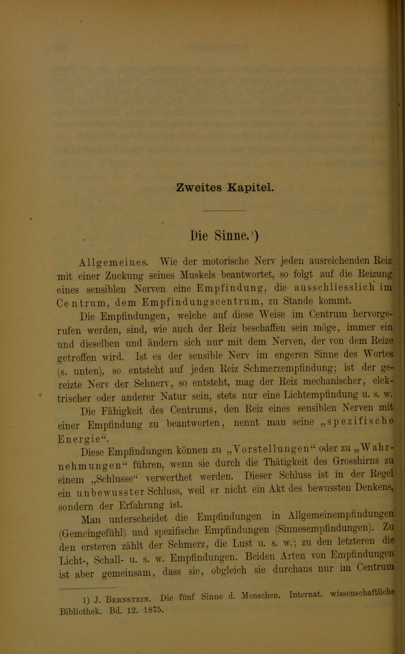 Zweites Kapitel. Die Sinne.1) Allgemeines. Wie der motorische Nerv jeden ausreichenden Reiz I mit einer Zuckung seines Muskels beantwortet, so folgt auf die Reizung eines sensiblen Nerven eine Empfindung, die ausschliesslich im Centrum, dem Empfindungscentrum, zu Stande kommt. Die Empfindungen, welche auf diese Weise im Centrum hervorge- ) rufen werden, sind, wie auch der Reiz beschaffen sein möge, immer ein I und dieselben und ändern sich nur mit dem Nerven, der von dem Reize 1 getroffen wird. Ist es der sensible Nerv im engeren Sinne des Wortes (S. unten), so entsteht auf jeden Reiz Schmerzempfindung; ist der ge- ' reizte Nerv der Sehnerv, so entsteht, mag der Reiz mechanischer, elek- trischer oder anderer Natur sein, stets nur eine Lichtempfindung u. s. w. Die Fähigkeit des Centrums, den Reiz eines sensiblen Nerven mit einer Empfindung zu beantworten, nennt man seine „spezifische Energie“. Diese Empfindungen können zu „Vorstellungen“ oder zu „W aki- nehmungen“ führen, wenn sie durch die Thätigkeit des Grossliirns zu . einem „Schlüsse“ verwerthet werden. Dieser Schluss ist in der Regel I ein unbewusster Schluss, weil er nicht ein Akt des bewussten Denkens,; * sondern der Erfahrung ist. Man unterscheidet die Empfindungen in Allgemeinempfindungen (Gemeingefühl) und spezifische Empfindungen (Sinnesempfindungen). ZuJ den ersteren zählt der Schmerz, die Lust u. s. w.; zu den letzteren die Licht- Schall- u. s. w. Empfindungen. Beiden Arten von Empfindungen ist aber gemeinsam, dass sie, obgleich sie durchaus nur im Centrum 1) J.^Beknstein. Die fünf Sinne d. Menschen. Internat, wissenschaftlich« Bibliothek. Bd. 12. 1875.