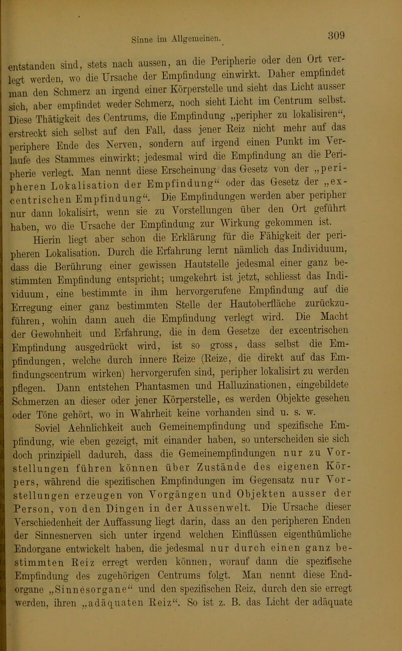 Sinne im Allgemeinen. entstanden sind, stets nach aussen, an die Peripherie oder den Ort rer- legt werden, wo die Ursache der Empfindung ein wirkt. Daher empfindet man den Schmerz an irgend einer Körperstelle und sieht das Licht ausser sich, aber empfindet weder Schmerz, noch sieht Licht im Centrum selbst. Diese Thätigkeit des Centrums, die Empfindung „peripher zu lokalisiren“, erstreckt sich selbst auf den Fall, dass jener Reiz nicht mehr auf das periphere Ende des Nerven, sondern auf irgend einen Punkt im Ver- laufe des Stammes einwirkt; jedesmal wird die Empfindung an die Peri- pherie verlegt. Man nennt diese Erscheinung das Gesetz von der „peri- pheren Lokalisation der Empfindung“ oder das Gesetz der „ex- centrischen Empfindung“. Die Empfindungen werden aber peripher nur dann lokalisirt, wenn sie zu Vorstellungen über den Ort geführt haben, wo die Ursache der Empfindung zur Wirkung gekommen ist. Hierin liegt aber schon die Erklärung für die Fähigkeit der peri- pheren Lokalisation. Durch die Erfahrung lernt nämlich das Individuum, dass die Berührung einer gewissen Hautstelle jedesmal einei ganz be- stimmten Empfindung entspricht; umgekehrt ist jetzt, schliesst das Indi- viduum, eine bestimmte in ihm hervorgerufene Empfindung auf die Erregung einer ganz bestimmten Stelle der Hautoberfläche zurückzu- führen, wohin dann auch die Empfindung verlegt wird. Die Macht der Gewohnheit und Erfahrung, die in dem Gesetze der excentrischen Empfindung ausgedrückt wird, ist so gross, dass selbst die Em- pfindungen, welche durch innere Reize (Reize, die direkt auf das Em- findungsceiitrum wirken) hervorgerufen sind, peripher lokalisiit zu weiden pflegen. Dann entstehen Phantasmen und Halluzinationen, eingebildete Schmerzen an dieser oder jener Körperstelle, es werden Objekte gesehen oder Töne gehört, wo in Wahrheit keine vorhanden sind u. s. w. Soviel Aehnlichkeit auch Gemeinempfindung und spezifische Em- pfindung, wie eben gezeigt, mit einander haben, so unterscheiden sie sich doch prinzipiell dadurch, dass die Gemeinempfindungen nur zu Vor- stellungen führen können über Zustände des eigenen Kör- pers, während die spezifischen Empfindungen im Gegensatz nur Vor- stellungen erzeugen von Vorgängen und Objekten ausser der Person, von den Dingen in der Aussenwelt. Die Ursache dieser Verschiedenheit der Auffassung liegt darin, dass an den peripheren Enden der Sinnesnerven sich unter irgend welchen Einflüssen eigenthümliche Endorgane entwickelt haben, die jedesmal nur durch einen ganz be- stimmten Reiz erregt werden können, worauf dann die spezifische Empfindung des zugehörigen Centrums folgt. Man nennt diese End- organe „Sinnesorgane“ und den spezifischen Reiz, durch den sie erregt werden, ihren „adäquaten Reiz“. So ist z. B. das Licht der adäquate
