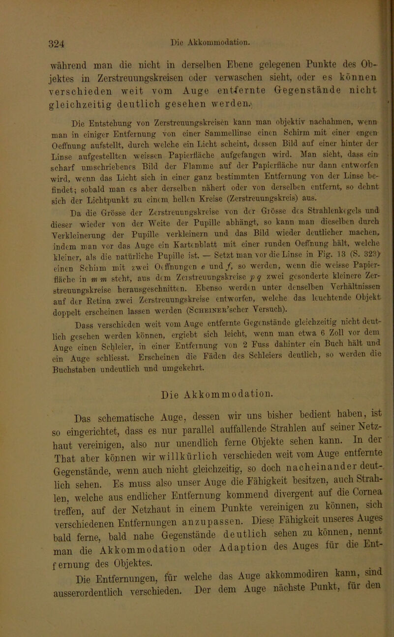 Die Akkommodation. während man die nicht in derselben Ebene gelegenen Punkte des Ob- jektes in Zerstreuungskreisen oder verwaschen sieht, oder es können verschieden weit vom Auge entfernte Gegenstände nicht gleichzeitig deutlich gesehen werden.* Die Entstehung von Zerstreuungskreisen kann man objektiv nachahmen, wenn man in einiger Entfernung von einer Sammellinse einen Schirm mit einer engen Oeffnung aufstellt, durch welche ein Licht scheint, dessen Bild auf einer hinter der Linse aufgestellten weisscn PapicrHiiche aufgefangen wird. Man sieht, dass ein scharf umschriebenes Bild der Flamme auf der Papierfläche nur dann entworfen wird, wenn das Licht sich in einer ganz bestimmten Entfernung von der Linse be- findet; sobald man es aber derselben nähert oder von derselben entfernt, so dehnt sich der Lichtpunkt zu einem hellen Kreise (Zerstreuungskreis) aus. Da die Grösse der Zerstreuungskreise von der Grösse des Strahlenkegels und dieser wieder von der Weite der Pupille abhängt, so kann man dieselben durch Verkleinerung der Pupille verkleinern und das Bild wieder deutlicher machen, indem man vor das Auge ein Kartenblatt mit einer runden Oeffnung hält, welche kleiner, als die natürliche Pupille ist. — Setzt man vor die Linse in Fig. 13 (S. 323) einen Schiim mit zwei Otffnungen e und/, so werden, wenn die weisse Papier- fläche in mm steht, aus dem Zerstreuungskreise p q zwei gesonderte kleinere Zer- streuungskreise herausgeschnitten. Ebenso werden unter denselben Verhältnissen auf der Eetina zwei Zerstreuungskreise entworfen, welche das leuchtende Objekt doppelt erscheinen lassen werden (ScHErNEBischer Versuch). Dass verschieden weit vom Auge entfernte Gegenstände gleichzeitig nicht deut- lich gesehen werden können, ergiebt sich leicht, wenn man etwa 6 Zoll vor dem Auge einen Schleier, in einer Entfernung von 2 Fuss dahinter ein Buch hält und ein Auge schliesst. Erscheinen die Fäden des Schleiers deutlich, so werden die Buchstaben undeutlich und umgekehrt. Die Akkommodation. Das schematische Auge, dessen wir uns bisher bedient haben, ist so eingerichtet, dass es nur parallel auffallende Strahlen auf seiner Netz- haut vereinigen, also nur unendlich ferne Objekte sehen kann. In dei Tbat aber können wir willkürlich verschieden weit vom Auge entfernte Gegenstände, wenn auch nicht gleichzeitig, so doch nacheinander deut- lich sehen. Es muss also unser Auge die Fähigkeit besitzen, auch Strah- len. welche aus endlicher Entfernung kommend divergent auf die Cornea treffen, auf der Netzhaut in einem Punkte vereinigen zu können, sich verschiedenen Entfernungen an z u p as sen. Diese Fähigkeit unseres Auges bald ferne, bald nahe Gegenstände deutlich sehen zu können, nennt man die Akkommodation oder Adaption des Auges füi die nt fernung des Objektes. Die Entfernungen, für welche das Auge akkommodiren kann, sind ausserordentlich verschieden. Der dem Auge nächste Punkt, für den