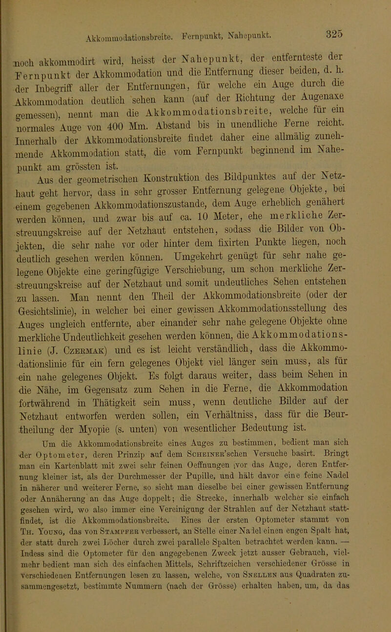 Akkommodationsbreite. Fernpunkt, Nahepunkt. noch akkommodirt wird, heisst der Nahepunkt, der entfernteste der Fernpunkt der Akkommodation und die Entfernung dieser beiden, d. h. der Inbegriff aller der Entfernungen, für welche ein Auge durch die Akkommodation deutlich sehen kann (auf der Richtung der Augenaxe gemessen), nennt man die Akkommodationsbreite, welche für ein normales Auge von 400 Mm. Abstand bis in unendliche Ferne reicht. Innerhalb der Akkommodationsbreite findet daher eine allmälig zuneh- mende Akkommodation statt, die vom Fernpunkt beginnend im Nahe- punkt am grössten ist. Aus der geometrischen Konstruktion des Bildpunktes auf der A etz- haut geht hervor, dass in sehr grosser Entfernung gelegene Objekte, bei einem gegebenen Akkommodationszustande, dem Auge eiheblich genähert werden können, und zwar bis auf ca. 10 Meter, ehe merkliche Zer- streuungskreise auf der Netzhaut entstehen, sodass die Bilder \on Ob- jekten, die sehr nahe vor oder hinter dem fixirten Punkte liegen, noch deutlich gesehen werden können. Umgekehrt genügt für sehr nahe ge- legene Objekte eine geringfügige Verschiebung, um schon merkliche Zer- streuungskreise auf der Netzhaut und somit undeutliches Sehen entstehen zu lassen. Man nennt den Theil der Akkommodationsbreite (oder der Gesichtslinie), in welcher bei einer gewissen Akkommodationsstellung des Auges ungleich entfernte, aber einander sehr nahe gelegene Objekte ohne merkliche Undeutlichkeit gesehen werden können, die Akkommodations- linie (J. Czekmak) und es ist leicht verständlich, dass die Akkommo- dationslinie für ein fern gelegenes Objekt viel länger sein muss, als für ein nahe gelegenes Objekt. Es folgt daraus weiter, dass beim Sehen in die Nähe, im Gegensatz zum Sehen in die Ferne, die Akkommodation fortwährend in Thätigkeit sein muss, wenn deutliche Bilder auf der Netzhaut entworfen werden sollen, ein Verhältnis, dass für die Beur- .theilung der Myopie (s. unten) von wesentlicher Bedeutung ist. Um die Akkommodationsbreite eines Auges zu bestimmen, bedient mau sich •der Optometer, deren Prinzip auf dem ScHEiNEß’schen Versuche basirt. Bringt man ein Kartenblatt mit zwei sehr feinen Oeffnungen ;vor das Auge, deren Entfer- nung kleiner ist, als der Durchmesser der Pupille, und hält davor eine feine Nadel in näherer und weiterer Ferne, so sieht man dieselbe bei einer gewissen Entfernung oder Annäherung an das Auge doppelt; die Strecke, innerhalb welcher sie einfach gesehen wird, wo also immer eine Vereinigung der Strahlen auf der Netzhaut statt- findet, ist die Akkommodationsbreite. Eines der ersten Optometer stammt von Th. Young, das von Stampfer verbessert, anstelle einer Na lei einen engen Spalt hat, der statt durch zwei Locher durch zwei parallele Spalten betrachtet werden kann. — Indess sind die Optometer für den angegebenen Zweck jetzt ausser Gebrauch, viel- mehr bedient man sich des einfachen Mittels, Schriftzeichen verschiedener Grösse in verschiedenen Entfernungen lesen zu lassen, welche, von Snellen aus Quadraten zu- sammengesetzt, bestimmte Nummern (nach der Grösse) erhalten haben, um, da das