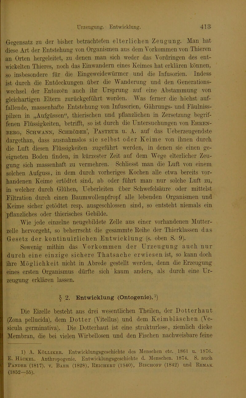 Gegensatz zu der bisher betrachteten elterlichen Zeugung. Man hat diese Art der Entstehung von Organismen aus dem Vorkommen von Thieren an Orten hergeleitet, zu denen man sich weder das Vordringen des ent- wickelten Thieres, noch das Einwandern eines Keimes hat erklären können, so insbesondere für die Eingeweidewürmer und die Infusorien. Indess ist durch die Entdeckungen über die Wanderung und den Generations- wechsel der Entozoen auch ihr Ursprung auf eine Abstammung von gleichartigen Eltern zurückgeführt worden. Was ferner die höchst auf- fallende, massenhafte Entstehung von Infusorien, Gährungs- und Fäulniss- pilzen in „Aufgüssen“, thierisclien und pflanzlichen in Zersetzung begrif- fenen Flüssigkeiten, betrifft, so ist durch die Untersuchungen von Ehren- berg, Schwank, Schröder', Pasteur u. A. auf das Ueberzeugendste dargethan, dass ausnahmslos sie selbst oder Keime von ihnen durch die Luft diesen Flüssigkeiten zugeführt werden, in denen sie einen ge- eigneten Boden finden, in kürzester Zeit auf dem Wege elterlicher Zeu- gung sich massenhaft zu vermehren. Schliesst man die Luft von einem solchen Aufguss, in dem durch vorheriges Kochen alle etwa bereits vor- handenen Keime ertödtet sind, ab oder führt man nur solche Luft zu, in welcher durch Glühen, Ueberleiten über Schwefelsäure oder mittelst Filtration durch einen Baumwollenpfropf alle lebenden Organismen und Keime sicher getödtet resp. ausgeschlossen sind, so entsteht niemals ein pflanzliches oder thierisches Gebilde. Wie jede einzelne neugebildete Zelle aus einer vorhandenen Mutter- zelle hervorgeht, so beherrscht die gesammte Reihe der Thierklassen das Gesetz der kontinuirlichen Entwicklung (s. oben S. 9). Sowenig mithin das Vorkommen der Urzeugung auch nur durch eine einzige sichere Thatsache erwiesen ist, so kann doch ihre Möglichkeit nicht in Abrede gestellt werden, denn die Erzeugung eines ersten Organismus dürfte sich kaum anders, als durch eine Ur- zeugung erklären lassen. § 2. Entwicklung (Ontogenie). Die Eizelle besteht aus drei wesentlichen Theilen, der Dotter haut (Zona pellucida), dem Dotter (Vitellus) und dem Keimbläschen (Ve- sicula germinativa). Die Dotterhaut ist eine strukturlose, ziemlich dicke Membran, die bei vielen Wirbellosen und den Fischen nachweisbare feine 1) A. Kölliker. Entwicklungsgeschichte des Menschen etc. 1861 u. 1876. E. Hackel. Anthropogenie. Entwicklungsgeschichte d. Menschen. 1874. S. auch Parder (1817). v. Baer (1828), Reichert (1840), Bischoff (1842) und Remaic (1852—55).