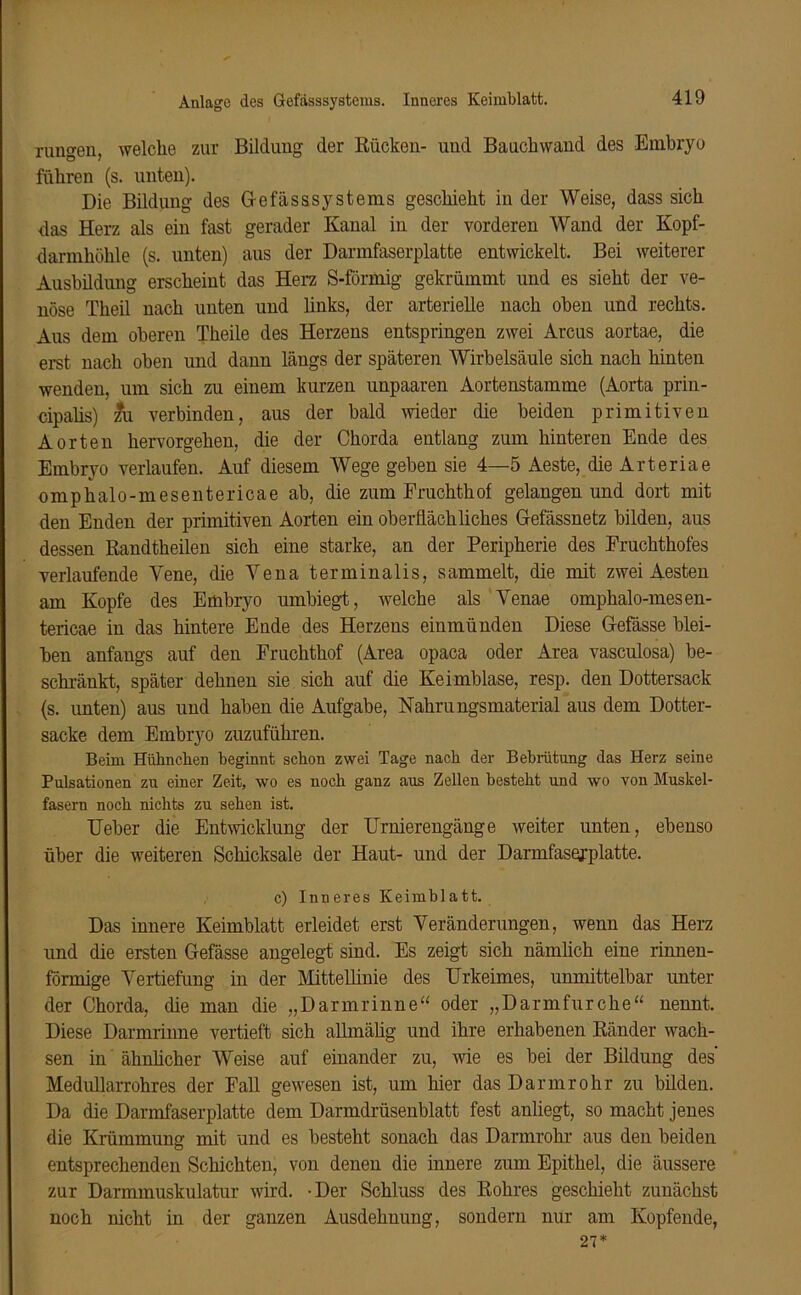 Anlage des Gefässsystems. Inneres Keimblatt. rungen, welche zur Bildung der Bücken- und Bauchwand des Embryo führen (s. unten). Die Bildung des G-efässsystems geschieht in der Weise, dass sich das Herz als ein fast gerader Kanal in der vorderen Wand der Kopf- darmhölile (s. unten) aus der Darmfaserplatte entwickelt. Bei weiterer Ausbildung erscheint das Herz S-förmig gekrümmt und es sieht der ve- nöse Theil nach unten und links, der arterielle nach oben und rechts. Aus dem oberen Theile des Herzens entspringen zwei Arcus aortae, die erst nach oben und dann längs der späteren Wirbelsäule sich nach hinten wenden, um sich zu einem kurzen unpaaren Aortenstamme (Aorta prin- cipaüs) zfu verbinden, aus der bald wieder die beiden primitiven Aorten hervorgehen, die der Chorda entlang zum hinteren Ende des Embryo verlaufen. Auf diesem Wege gehen sie 4—5 Aeste, die Arteriae omphalo-mesentericae ab, die zum Fruchthof gelangen und dort mit den Enden der primitiven Aorten ein oberflächliches Gefässnetz bilden, aus dessen Randtheilen sich eine starke, an der Peripherie des Fruchthofes verlaufende Yene, die Yena terminalis, sammelt, die mit zwei Aesten am Kopfe des Embryo umbiegt, welche als Yenae omphalo-mesen- tericae in das hintere Ende des Herzens eiumünden Diese Gefässe blei- ben anfangs auf den Fruchthof (Area opaca oder Area vasculosa) be- schränkt, später dehnen sie sich auf die Keimblase, resp. den Dottersack (s. unten) aus und haben die Aufgabe, Nahrungsmaterial aus dem Dotter- sacke dem Embryo zuzuführen. Beim Hühnchen beginnt schon zwei Tage nach der Bebrütung das Herz seine Pulsationen zu einer Zeit, wo es noch ganz aus Zellen besteht und wo von Muskel- fasern noch nichts zu sehen ist. lieber die Entwicklung der Urnierengänge weiter unten, ebenso über die weiteren Schicksale der Haut- und der Darmfaserplatte. c) Inneres Keimblatt. Das innere Keimblatt erleidet erst Veränderungen, wenn das Herz und die ersten Gefässe angelegt sind. Es zeigt sich nämlich eine rinnen- förmige Vertiefung in der Mittellinie des Urkeimes, unmittelbar unter der Chorda, die man die „Darmrinne“ oder „Darm für che“ nennt. Diese Darmrinne vertieft sich allmälig und ihre erhabenen Bänder wach- sen in ähnlicher Weise auf einander zu, wie es bei der Bildung des' Medullarrohres der Fall gewesen ist, um hier das Darmrohr zu bilden. Da die Darmfaserplatte dem Darmdrüsenblatt fest anliegt, so macht jenes die Krümmung mit und es besteht sonach das Darmrohr aus den beiden entsprechenden Schichten, von denen die innere zum Epithel, die äussere zur Darmmuskulatur wird. -Der Schluss des Rohres geschieht zunächst noch nicht in der ganzen Ausdehnung, sondern nur am Kopfende, 27*