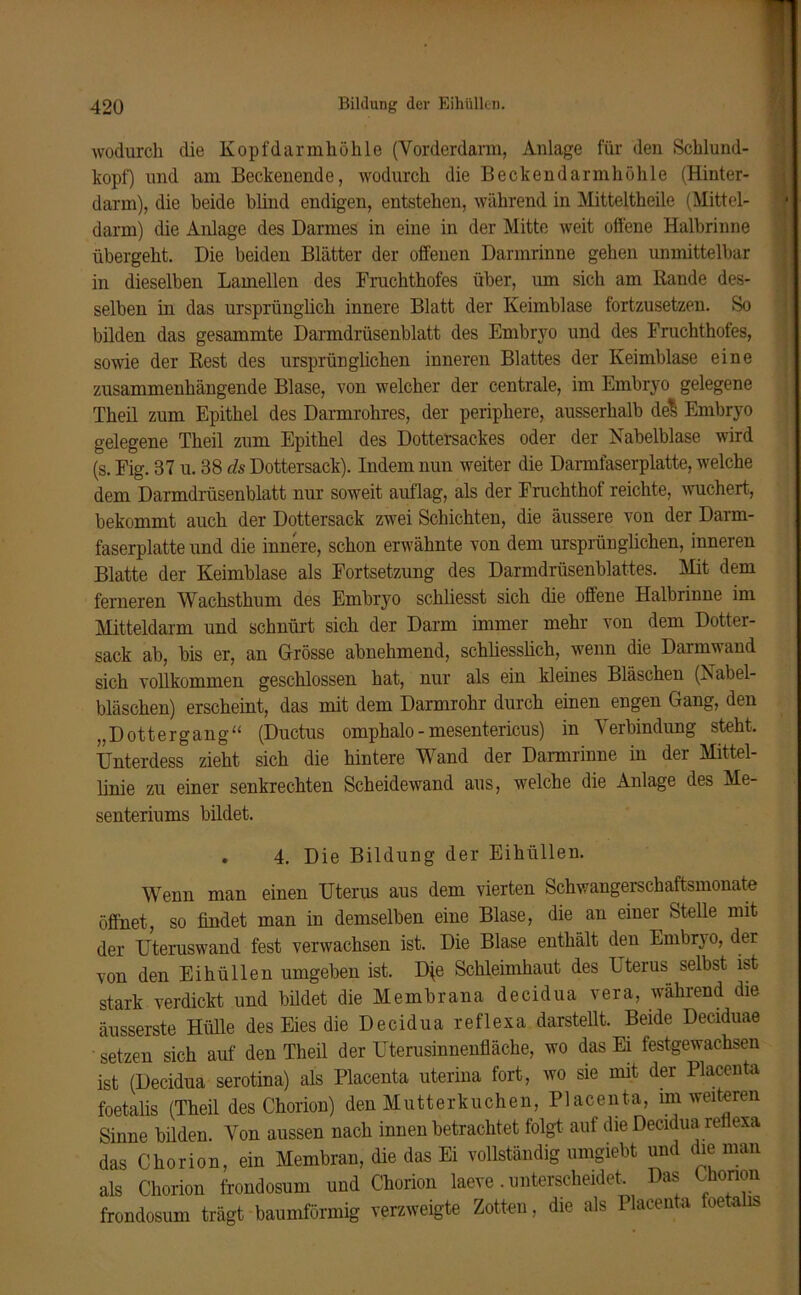 wodurch die Kopfdarmhöhle (Yorderdam, Anlage für den Schlund- kopf) und am Becken ende, wodurch die Beckendarmhöhle (Hinter- darm), die beide blind endigen, entstehen, während in Mitteltheile (Mittel- darm) die Anlage des Darmes in eine in der Mitte weit offene Halbrinne übergeht. Die beiden Blätter der offenen Darmrinne gehen unmittelbar in dieselben Lamellen des Fruchthofes über, um sich am Bande des- selben in das ursprünglich innere Blatt der Keimblase fortzusetzen. So bilden das gesammte Darmdrüsenblatt des Embryo und des Fruchthofes, sowie der Best des ursprünglichen inneren Blattes der Keimblase eine zusammenhängende Blase, von welcher der centrale, im Embryo gelegene Theil zum Epithel des Darmrohres, der periphere, ausserhalb de*> Embryo gelegene Theil zum Epithel des Dottersackes oder der Nabelblase wird (s. Fig. 37 u. 38 ds Dottersack). Indem nun weiter die Darmfaserplatte, welche dem Darmdrüsenblatt nur soweit auflag, als der Fruchthof reichte, wuchert, bekommt auch der Dottersack zwei Schichten, die äussere von der Darm- faserplatte und die innere, schon erwähnte von dem ursprünglichen, inneren Blatte der Keimblase als Fortsetzung des Darmdrüsenblattes. Mit dem ferneren Wachsthum des Embryo schliesst sich die offene Halbrinne im Mitteldarm und schnürt sich der Darm immer mehr von dem Dotter- sack ab, bis er, an Grösse abnehmend, schliesslich, wenn die Darmwand sich vollkommen geschlossen hat, nur als ein kleines Bläschen (Nabel- bläschen) erscheint, das mit dem Darmrohr durch einen engen Gang, den ,,Dottergang“ (Ductus omphalo-mesentericus) in Verbindung steht. Unterdess zieht sich die hintere Wand der Darmrinne in der Mittel- linie zu einer senkrechten Scheidewand aus, welche die Anlage des Me- senteriums bildet. . 4. Die Bildung der Eihüllen. Wenn man einen Uterus aus dem vierten Schwangerschaftsmonate öffnet, so findet man in demselben eine Blase, die an einer Stelle mit der Uteruswand fest verwachsen ist. Die Blase enthält den Embryo, der von den Eihüllen umgeben ist. D(e Schleimhaut des Uterus selbst ist stark verdickt und bildet die Membrana decidua vera, während die äusserste Hülle des Eies die Decidua reflexa darstellt. Beide Deciduae setzen sich auf den Theil der Uterusinnenfläche, wo das Ei festgewachsen ist (Decidua serotina) als Placenta uterina fort, wo sie mit der Placenta foetalis (Theil des Chorion) den Mutterkuchen, Placenta, im weiteren Sinne bilden. Von aussen nach innen betrachtet folgt auf die Decidua reflexa das Chorion, ein Membran, die das Ei vollständig umgiebt und die man als Chorion frondosum und Chorion laeve. unterscheidet. Das Chonon frondosum trägt baumförmig verzweigte Zotten, die als Placenta foeta is