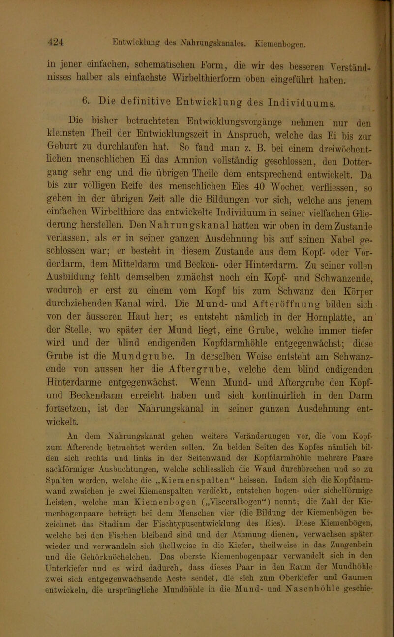in jener einfachen, schematischen Form, die wir des besseren Verständ- nisses halber als einfachste Wirbelthierform oben eingeführt haben. 6. Die definitive Entwicklung des Individuums. Die bisher betrachteten Entwicklungsvorgänge nehmen nur den kleinsten Theil der Entwicklungszeit in Anspruch, welche das Ei bis zur Geburt zu durchlaufen hat. So fand man z. B. bei einem dreiwöchent- lichen menschlichen Ei das Amnion vollständig geschlossen, den Dotter- gang sein- eng und die übrigen Theile dem entsprechend entwickelt. Da bis zur völligen Reife des menschlichen Eies 40 Wochen verfliessen, so gehen in der übrigen Zeit alle die Bildungen vor sich, welche aus jenem einfachen Wirbelthiere das entwickelte Individuum in seiner vielfachen Glie- derung herstellen. Den Nahrungskanal hatten wir oben in dem Zustande verlassen, als er in seiner ganzen Ausdehnung bis auf seinen Nabel ge- schlossen war; er besteht in diesem Zustande aus dem Kopf- oder Vor- derdarm, dem Mitteldarm und Becken- oder Hinterdarm. Zu seiner vollen Ausbildung fehlt demselben zunächst noch ein Kopf- und Schwanzende, wodurch er erst zu einem vom Kopf bis zum Schwanz den Körper durchziehenden Kanal wird. Die Mund-und Afteröffnung bilden sich von der äusseren Haut her; es entsteht nämlich in der Hornplatte, an der Stelle, wo später der Mund liegt, eine Grube, welche immer tiefer wird und der blind endigenden Kopfdarmhöhle entgegen wächst; diese Grube ist die Mundgrube. In derselben Weise entsteht am Schwanz- ende von aussen her die Aftergrube, welche dem blind endigenden Hinterdarme entgegenwächst. Wenn Mund- und Aftergrube den Kopf- und Beckendarm erreicht haben und sich kontinuirlich in den Darm fortsetzen, ist der Nahrungskanal in seiner ganzen Ausdehnung ent- wickelt. An dem Nahrungskanal gehen weitere Veränderungen vor, die vom Kopf- zum Afterende betrachtet werden sollen. Zu beiden Seiten des Kopfes nämlich bil- den sich rechts und links in der Seitenwand der Kopfdarmhöhle mehrere Paare sackförmiger Ausbuchtungen, welche schliesslich die Wand durchbrechen und so zu Spalten werden, welche die „Kiemenspalten“ heissen. Indem sich die Kopfdarm- wand zwsichen je zwei Kiemenspalten verdickt, entstehen bogen- oder sichelförmige Leisten, welche man Kiemen bogen („Visceralbogen“) nennt; die Zahl der Kie- menbogenpaare beträgt bei dem Menschen vier (die Bildung der Kiemenbögen be- zeichnet das Stadium der Fischtypusentwicklung des Eies). Diese Kiemenbögen, welche bei den Fischen bleibend sind und der Athmuug dienen, verwachsen später wieder und verwandeln sich theilweise in die Kiefer, theil weise in das Zungenbein und die Gehörknöchelchen. Das oberste Kiemenbogenpaar verwandelt sich in den Unterkiefer und es wird dadurch, dass dieses Paar in den Raum der Mundhöhle zwei sich entgegen wachsende Aeste sendet, die sich zum Oberkiefer und Gaumen entwickeln, die ursprüngliche Mundhöhle in die Mund- und Nasenhöhle geschie-