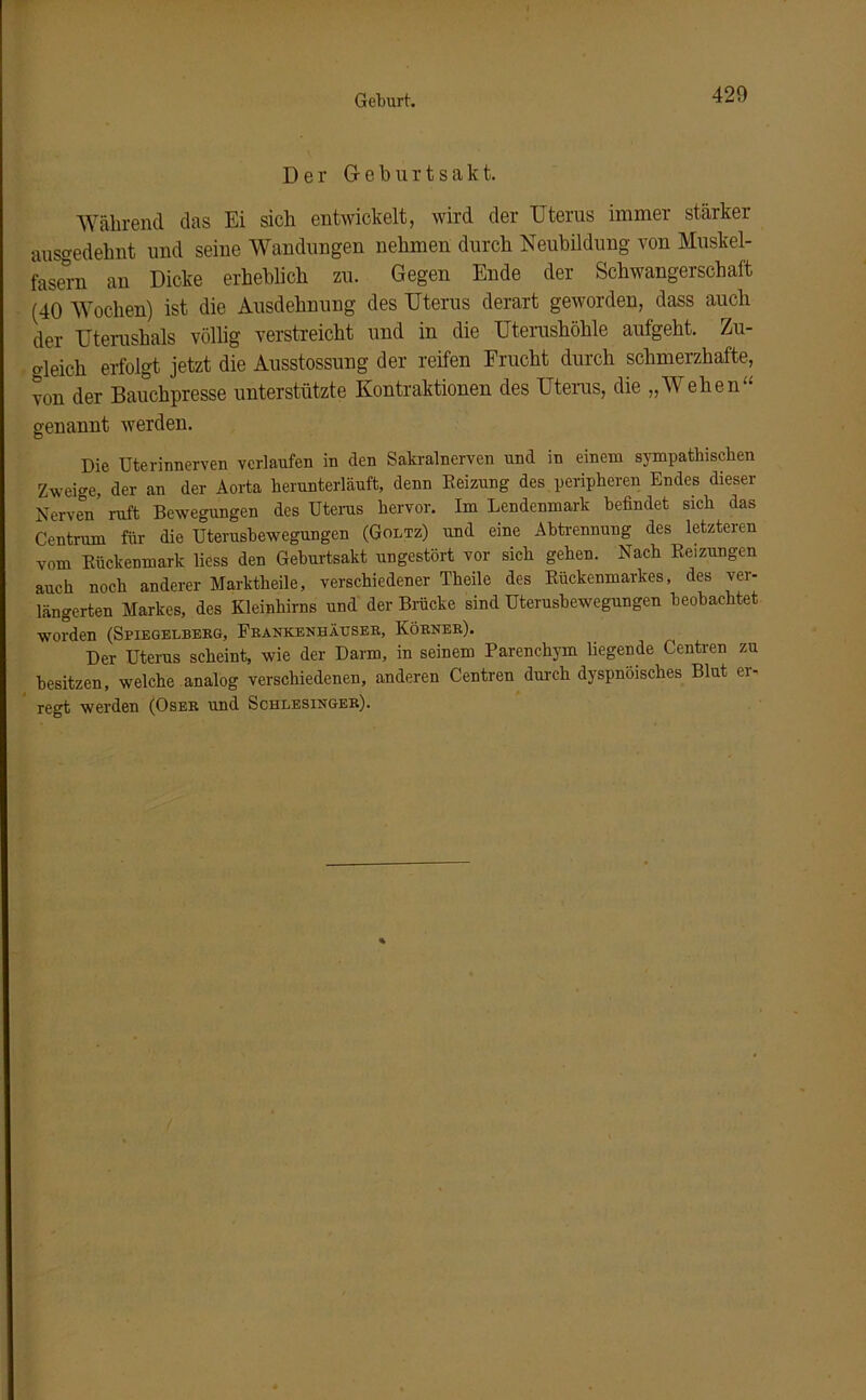 Geburt. Der G- e b u r t s a k t. Während das Ei sich entwickelt, wird der Uterus immer stärker ausgedehnt und seine Wandungen nehmen durch Neubildung von Muskel- fasern an Dicke erheblich zu. Gegen Ende der Schwangerschaft (40 Wochen) ist die Ausdehnung des Uterus derart geworden, dass auch der Uterushals völlig verstreicht und in die Uterushöhle aufgeht. Zu- gleich erfolgt jetzt die Ausstossung der reifen Frucht durch schmerzhafte, von der Bauchpresse unterstützte Kontraktionen des Uterus, die „Wehen“ genannt werden. Die Uterinnerven verlaufen in den Sakralnerven und in einem sympathischen Zweige, der an der Aorta herunterläuft, denn Reizung des peripheren Endes dieser Nerven ruft Bewegungen des Uterus hervor. Im Lendenmark befindet sich das Centrum für die Uterusbewegungen (Goltz) und eine Abtrennung des letzteren vom Rückenmark liess den Geburtsakt ungestört vor sich gehen. Nach Reizungen auch noch anderer Marktheile, verschiedener Theile des Rückenmarkes, des ver- längerten Markes, des Kleinhirns und der Bracke sind Uterusbewegungen beobachtet worden (Spiegelberg, Frankenhäuser, Körner). Der Uterus scheint, wie der Darm, in seinem Parenchym liegende Centren zu besitzen, welche analog verschiedenen, anderen Centren durch dyspnöisches Blut er- regt werden (Oser und Schlesinger).