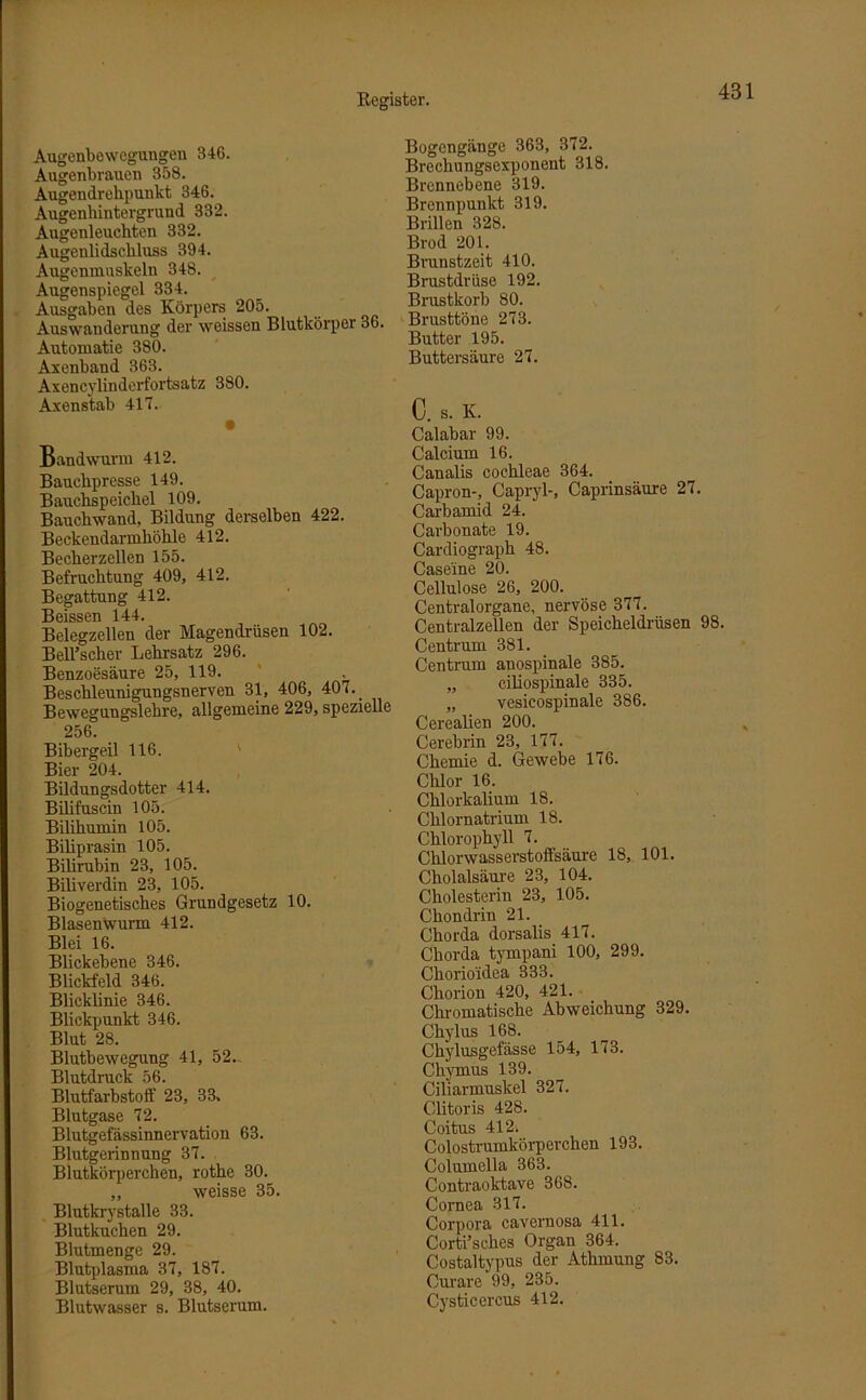 Augenbewegungen 346. Augenbrauen 358. Augendrehpunkt 346. Augenhintergrund 332. Augenleuchten 332. Augenlidsckluss 394. Augenmuskeln 348. Augenspiegel 334. Ausgaben des Körpers 205. Auswanderung der weissen Blutkörper 36. Automatie 380. Axenband 363. Axencylinderfortsatz 380. Axenstab 417. • Bandwurm 412. Bauchpresse 149. Bauchspeichel 109. Bauchwand, Bildung derselben 422. Beckendarmhöhle 412. Becherzellen 155. Befruchtung 409, 412. Begattung 412. Beissen 144. Belegzellen der Magendrüsen 102. BelTscher Lehrsatz 296. Benzoesäure 25, 119. Beschleunigungsnerven 31, 406, 407. . Bewegungslehre, allgemeine 229, spezielle 256. Bibergeil 116. Bier 204. Bildungsdotter 414. Bilifuscin 105. Bililiumin 105. Biliprasin 105. Bilirubin 23, 105. Biliverdin 23, 105. Biogenetisches Grundgesetz 10. BlasenWurm 412. Blei 16. Blickebene 346. Blickfeld 346. Blicklinie 346. Blickpunkt 346. Blut 28. Blutbewegung 41, 52. Blutdruck 56. Blutfarbstolf 23, 33. Blutgase 72. Blutgefässinnervation 63. Blutgerinnung 37. Blutkörperchen, rothe 30. „ weisse 35. Blutkrystalle 33. Blutkuchen 29. Blutmenge 29. Blutplasma 37, 187. Blutserum 29, 38, 40. Blutwasser s. Blutserum. Bogengänge 363, 372. Brechungsexponent 318. Brennebene 319. Brennpunkt 319. Brillen 328. Brod 201. Brunstzeit 410. Brustdrüse 192. Brustkorb 80. Brusttöne 273. Butter 195. Buttersäure 27. C. S. K. Calabar 99. Calcium 16. Canalis cochleae 364. Capron-, Capryl-, Caprinsäure 27. Carbamid 24. Carbonate 19. Cardiograph 48. Caseine 20. Cellulose 26, 200. Centralorgane, nervöse 377. Centralzellen der Speicheldrüsen 98. Centrum 381. Centrum anospinale 385. „ ciliospinale 335. „ vesicospinale 386. Cerealien 200. Cerebrin 23, 177. Chemie d. Gewebe 176. Chlor 16. Chlorkalium 18. Chlornatrium 18. Chlorophyll 7. Chlorwasserstoffsäure 18, 101. Cholalsäure 23, 104. Cholesterin 23, 105. Chondrin 21. Chorda dorsalis 417. Chorda tympani 100, 299. Chorioidea 333. Chorion 420, 421. Chromatische Abweichung 329. Chylus 168. Chylusgefässe 154, 173. Chymus 139. Ciliarmuskel 327. Clitoris 428. Coitus 412. Colostrumkörperchen 193. Columella 363. Contraoktave 368. Cornea 317. Corpora cavernosa 411. Corti’sekes Organ 364. Costaltypus der Athmung 83. Curare 99, 235. Cysticercus 412.