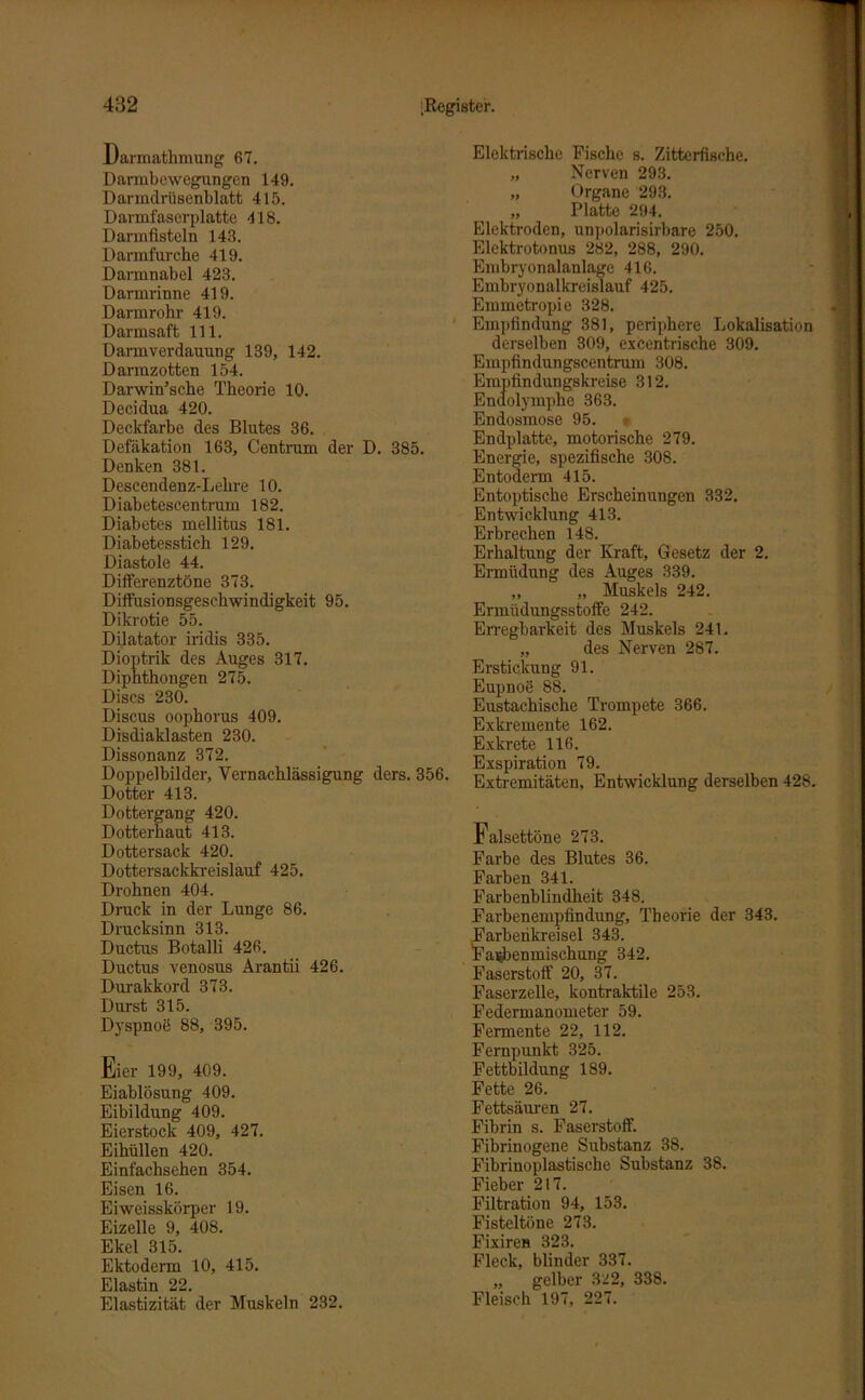 Darmathmung 67. Darmbewegungen 149. Darmdrüsenblatt 415. Darmfaserplatte 418. Darmfisteln 148. Darmfurche 419. Darmnabel 423. Darmrinne 419. Darmrohr 419. Darmsaft 111. Darmverdauung 139, 142. Darrazotten 154. Darwinsche Theorie 10. Decidua 420. Deckfarbe des Blutes 36. Defäkation 163, Centruin der D. 385. Denken 381. Descendenz-Lelire 10. Diabetescentrum 182. Diabetes mellitus 181. Diabetesstich 129. Diastole 44. Differenztöne 373. Diffusionsgeschwindigkeit 95. Dikrotie 55. Dilatator iridis 335. Dioptrik des Auges 317. Diphthongen 275. Discs 230. Discus oophorus 409. Disdiaklasten 230. Dissonanz 372. Doppelbilder, Vernachlässigung ders. 356. Dotter 413. Dottergang 420. Dotterhaut 413. Dottersack 420. Dottersackkreislauf 425. Drohnen 404. Druck in der Lunge 86. Drucksinn 313. Ductus Botalli 426. Ductus venosus Arantii 426. Durakkord 373. Durst 315. Dyspnoe 88, 395. Eier 199, 409. Eiablösung 409. Eibildung 409. Eierstock 409, 427. Eihüllen 420. Einfachsehen 354. Eisen 16. Eiweisskörper 19. Eizelle 9, 408. Ekel 315. Ektoderm 10, 415. Elastin 22. Elastizität der Muskeln 232. Elektrische Fische s. Zitterfische. „ Nerven 293. „ Organe 293. „ Platte 294. Elektroden, unpolarisirbare 250. Elcktrotonus 282, 288, 290. Embryonalanlage 416. Embryonalkreislauf 425. Emmetropie 328. Empfindung 381, periphere Lokalisation derselben 309, excentrische 309. Empfindungscentrum 308. Empfindungskreise 312. Endolymphe 363. Endosmose 95. Endplatte, motorische 279. Energie, spezifische 308. Entoderm 415. Entoptische Erscheinungen 332. Entwicklung 413. Erbrechen 148. Erhaltung der Kraft, Gesetz der 2. Ermüdung des Auges 339. „ „ Muskels 242. Ermüdungsstoffe 242. Erregbarkeit des Muskels 241. „ des Nerven 287. Erstickung 91. Eupnoe 88. Eustachische Trompete 366. Exkremente 162. Exkrete 116. Exspiration 79. Extremitäten, Entwicklung derselben 428. Falsettöne 273. Farbe des Blutes 36. Farben 341. Farbenblindheit 348. Farbenempfindung, Theorie der 343. arbenkreisel 343. aijbenmischung 342. Faserstoff 20, 37. Faserzelle, kontraktile 253. Federmanometer 59. Fermente 22, 112. Fernpunkt 325. Fettbildung 189. Fette 26. Fettsäuren 27. Fibrin s. Faserstoff. Fibrinogene Substanz 38. Fibrinoplastische Substanz 38. Fieber 217. Filtration 94, 153. Fisteltöne 273. Fixiren 323. Fleck, blinder 337. „ gelber 322, 338. Fleisch 197, 227.