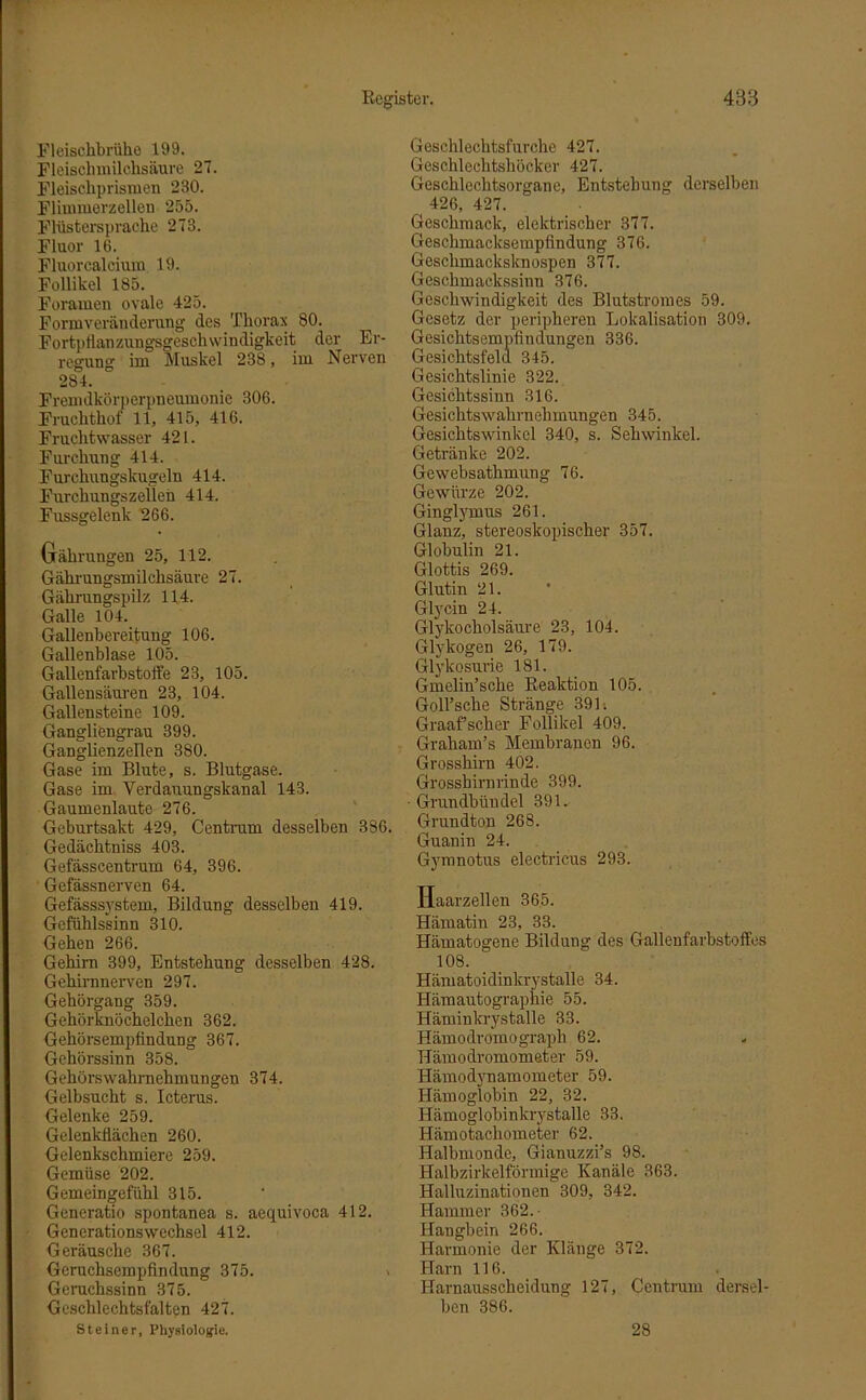 Fleischbrühe 199. Fleischmilchsäure 27. Fleischprismen 230. Flimmerzellen 255. Flüstersprache 273. Fluor 16. Fluorcalcium 19. Follikel 185. Foramen ovale 425. Formveränderung des Thorax 80. Fortpflanzungsgeschwindigkeit der Er- regung im Muskel 238, im Nerven 284. Fremdkörperpneumonie 306. Fruchthof 11, 415, 416. Fruchtwasser 421. Furchung 414. Furchungskugeln 414. Furchungszellen 414. Fussgelenk 266. Gährungen 25, 112. Gährungsmilchsäure 27. Gährungspilz 114. Galle 104. Gallenbereitung 106. Gallenblase 105. Gallenfarbstoffe 23, 105. Gallensäuren 23, 104. Gallensteine 109. Gangliengrau 399. Ganglienzellen 380. Gase im Blute, s. Blutgase. Gase im Verdauungskanal 143. Gaumenlaute 276. Geburtsakt 429, Centrum desselben 386. Gedächtniss 403. Gefässcentrum 64, 396. Gefässnerven 64. Gefässsystem, Bildung desselben 419. Gefühlssinn 310. Gehen 266. Gehirn 399, Entstehung desselben 428. Gehirnnerven 297. Gehörgang 359. Gehörknöchelchen 362. Gehörsempfindung 367. Gehörssinn 358. Gehörswahrnehmungen 374. Gelbsucht s. Icterus. Gelenke 259. Gelenkflächen 260. Gelenkschmiere 259. Gemüse 202. Gemeingefühl 315. Generatio spontanea s. aequivoca 412. Generationswechsel 412. Geräusche 367. Geruchsempfindung 375. > Geruchssinn 375. Geschlechtsfalten 427. Steiner, Physiologie. Geschlechtsfurche 427. Geschlechtshöcker 427. Geschlechtsorgane, Entstehung derselben 426, 427. Geschmack, elektrischer 377. Geschmacksempfindung 376. Geschmacksknospen 377. Geschmackssinn 376. Geschwindigkeit des Blutstromes 59. Gesetz der peripheren Lokalisation 309. Gesichtsempfindungen 336. Gesichtsfeld 345. Gesichtslinie 322. Gesichtssinn 316. Gesichtswahrnehmungen 345. Gesichtswinkel 340, s. Sehwinkel. Getränke 202. Gewebsatlimung 76. Gewürze 202. Ginglymus 261. Glanz, stereoskopischer 357. Globulin 21. Glottis 269. Glutin 21. Glycin 24. Glykocholsäure 23, 104. Glykogen 26, 179. Glykosurie 181. Gmelin’sche Reaktion 105. Goll’sche Stränge 391. Graafscher Follikel 409. Graham’s Membranen 96. Grosshirn 402. Grosshirnrinde 399. ■Grundbündel 391. Grundton 268. Guanin 24. Gymnotus electricus 293. Haarzellen 365. Hämatin 23, 33. Hämatogene Bildung des Gallenfarbstoffes 108. Hämatoidinkrystalle 34. Hämautographie 55. Häminkrystalle 33. Hämodromograph 62. Hämodromometer 59. Hämodynamometer 59. Hämoglobin 22, 32. Hämoglobinkrystalle 33. Hämotachometer 62. Halbmonde, Gianuzzi’s 98. Halbzirkelförmige Kanäle 363. Halluzinationen 309, 342. Hammer 362.- Hangbein 266. Harmonie der Klänge 372. Harn 116. Harnausscheidung 127, Centrum dersel- ben 386. 28