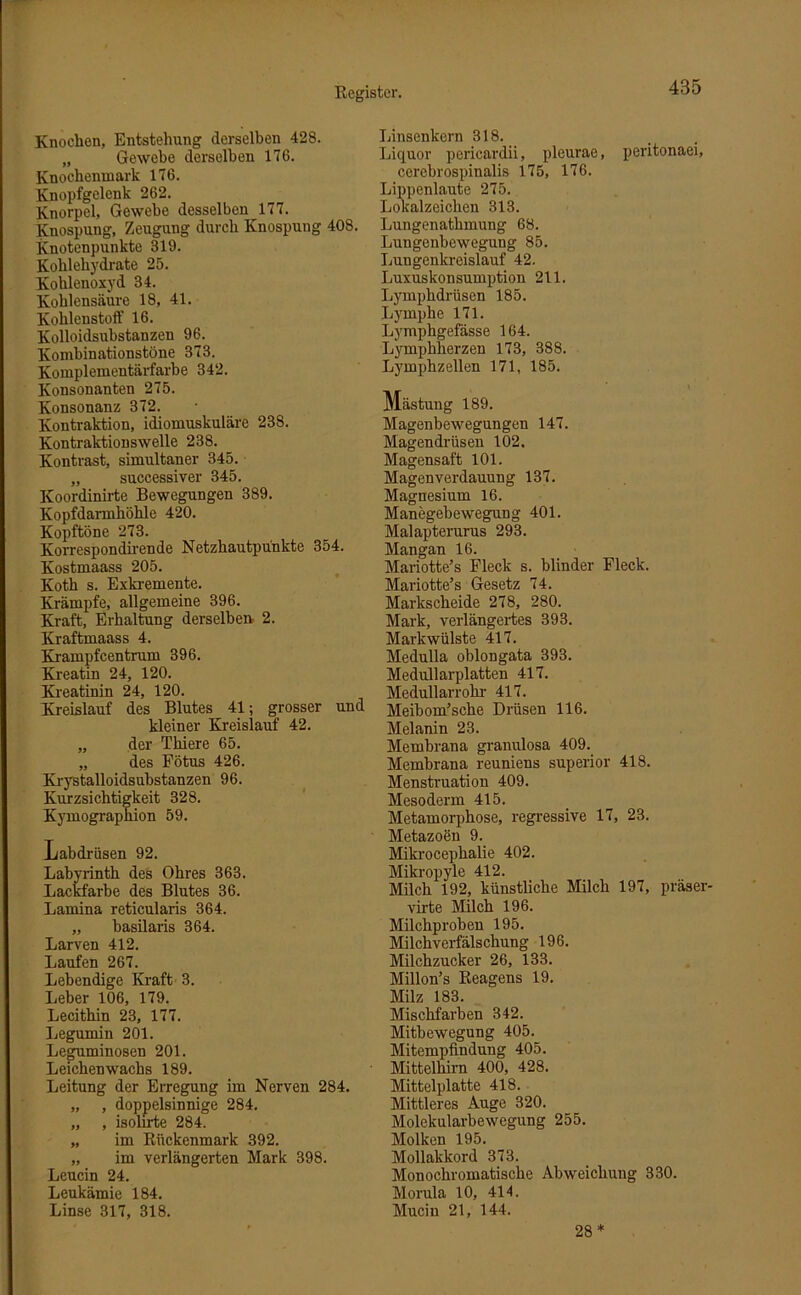 Knochen, Entstehung derselben 428. „ Gewebe derselben 176. Knochenmark 176. Knopfgelenk 262. Knorpel, Gewebe desselben 177. Knospung, Zeugung durch Knospung 408. Knotenpunkte 319. Kohlehydrate 25. Kohlenoxyd 34. Kohlensäure 18, 41. Kohlenstoff 16. Kolloidsubstanzen 96. Kombinationstöne 373. Komplementärfarbe 342. Konsonanten 275. Konsonanz 372. Kontraktion, idiomuskuläre 238. Kontraktionswelle 238. Kontrast, simultaner 345. „ successiver 345. Koordinirte Bewegungen 389. Kopfdarmhökle 420. Kopftöne 273. Korrespondirende Netzhautpünkte 354. Kostmaass 205. Koth s. Exkremente. Krämpfe, allgemeine 396. Kraft, Erhaltung derselben 2. Kraftmaas s 4. Krampfcentrum 396. Kreatin 24, 120. Kreatinin 24, 120. Kreislauf des Blutes 41; grosser und kleiner Kreislauf 42. „ der Tliiere 65. „ des Fötus 426. Krystalloidsubstanzen 96. Kurzsichtigkeit 328. Kymographion 59. Labdrüsen 92. Labyrinth des Ohres 363. Lackfarbe des Blutes 36. Lamina reticularis 364. „ basilaris 364. Larven 412. Laufen 267. Lebendige Kraft 3. Leber 106, 179. Lecithin 23, 177. Legumin 201. Leguminosen 201. Leichen wachs 189. Leitung der Erregung im Nerven 284. „ , doppelsinnige 284. „ , isolirte 284. „ im Rückenmark 392. „ im verlängerten Mark 398. Leucin 24. Leukämie 184. Linse 317, 318. Linsenkern 318. Liquor pericardii, pleurae, peritonaei, cerebrospinalis 175, 176. Lippenlaute 275. Lokalzeichen 313. Lungenathmung 68. Lungenbewegung 85. Lungenkreislauf 42. Luxuskonsumption 211. Lymphdrüsen 185. Lymphe 171. Lymphgefässe 164. Lympbherzen 173, 388. Lymphzellen 171, 185. Mästung 189. Magenbewegungen 147. Magendrüsen 102. Magensaft 101. Magenverdauung 137. Magnesium 16. Manegebewegung 401. Malapterurus 293. Mangan 16. Mariotte’s Fleck s. blinder Fleck. Mariotte’s Gesetz 74. Markscheide 278, 280. Mark, verlängertes 393. Markwülste 417. Medulla oblongata 393. Medullarplatten 417. Medullarrohr 417. Meibom’sche Drüsen 116. Melanin 23. Membrana granulosa 409. Membrana reuniens superior 418. Menstruation 409. Mesoderm 415. Metamorphose, regressive 17, 23. Metazoen 9. Mikrocephalie 402. Mikropyle 412. Milch 192, künstliche Milch 197, präser- virte Milch 196. Milchproben 195. Milchverfälschung 196. Milchzucker 26, 133. Millon’s Reagens 19. Milz 183. Mischfarben 342. Mitbewegung 405. Mitempfindung 405. Mittelhirn 400, 428. Mittelplatte 418. Mittleres Auge 320. Molekularbewegung 255. Molken 195. Mollakkord 373. Monochromatische Abweichung 330. Morula 10, 414. Mucin 21, 144. 28*