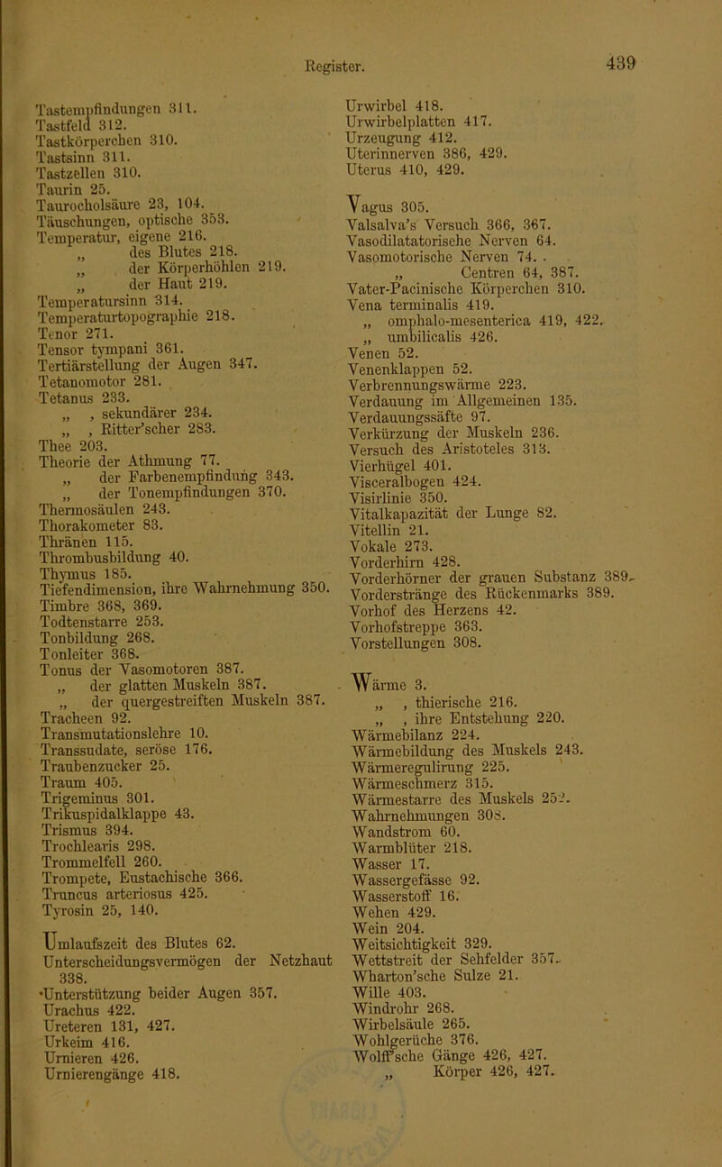 Tastempfindungen 311. Tastfeld 312. Tastkörperchen 310. Tastsinn 311. Tastzellen 310. Taurin 25. Taurocholsäure 23, 104. Täuschungen, optische 353. Temperatur, eigene 216. „ des Blutes 218. „ der Körperhöhlen 219. „ der Haut 219. Temperatursinn 314. Temperaturtopographie 218. Tenor 271. Tensor tympani 361. Tertiärstellung der Augen 347. Tetanomotor 281. Tetanus 233. „ , sekundärer 234. „ , Ritter’scher 283. Thee 203. Theorie der Athmung 77. „ der Farbenempfindung 343. „ der Tonempfindungen 370. Thennosäulen 243. Thorakometer 83. Thränen 115. Thrombusbildung 40. Thymus 185. Tiefendimension, ihre Wahrnehmung 350. Timbre 368, 369. Todtenstarre 253. Tonbildung 268. Tonleiter 368. Tonus der Vasomotoren 387. „ der glatten Muskeln 387. „ der quergestreiften Muskeln 387. Tracheen 92. Transmutationslehre 10. Transsudate, seröse 176. Traubenzucker 25. Traum 405. Trigeminus 301. Trikuspidalklappe 43. Trismus 394. Trochlearis 298. Trommelfell 260. Trompete, Eustachische 366. Truncus arteriosus 425. Tyrosin 25, 140. Ilmlaufszeit des Blutes 62. Unterscheidungsvermögen der Netzhaut 338. •Unterstützung beider Augen 357. Urachus 422. Ureteren 131, 427. Urkeim 416. Urnieren 426. Urnierengänge 418. Urwirbel 418. Urwirbelplatten 417. Urzeugung 412. Utcrinnerven 386, 429. Uterus 410, 429. Vagus 305. Valsalva’s Versuch 366, 367. Vasodilatatorisehe Nerven 64. Vasomotorische Nerven 74. . „ Centren 64, 387. Vater-Pacinische Körperchen 310. Vena terminalis 419. „ omphalo-mesenterica 419, 422.. „ umbilicalis 426. Venen 52. Venenklappen 52. Verbrennungswärme 223. Verdauung im Allgemeinen 135. Verdauungssäfte 97. Verkürzung der Muskeln 236. Versuch des Aristoteles 313. Vierhügel 401. Visceralbogen 424. Visirlinie 350. Vitalkapazität der Lunge 82. Vitellin 21. Vokale 273. Vorderhirn 428. Vorderhörner der grauen Substanz 389, Vorderstränge des Rückenmarks 389. Vorhof des Herzens 42. Vorhofstreppe 363. Vorstellungen 308. - Wärme 3. „ , thierische 216. „ , ihre Entstehung 220. Wärmebilanz 224. Wärmebildung des Muskels 243. Wärmeregulirung 225. Wärmeschmerz 315. Wärmestarre des Muskels 252. Wahrnehmungen 308. Wandstrom 60. Warmblüter 218. Wasser 17. Wassergefässe 92. Wasserstoff 16. Wehen 429. Wein 204. Weitsichtigkeit 329. Wettstreit der Sehfelder 357, Wharton’sche Sülze 21. Wille 403. Windrohr 268. Wirbelsäule 265. Wohlgerüche 376. Wolffsche Gänge 426, 427. „ Körper 426, 427,