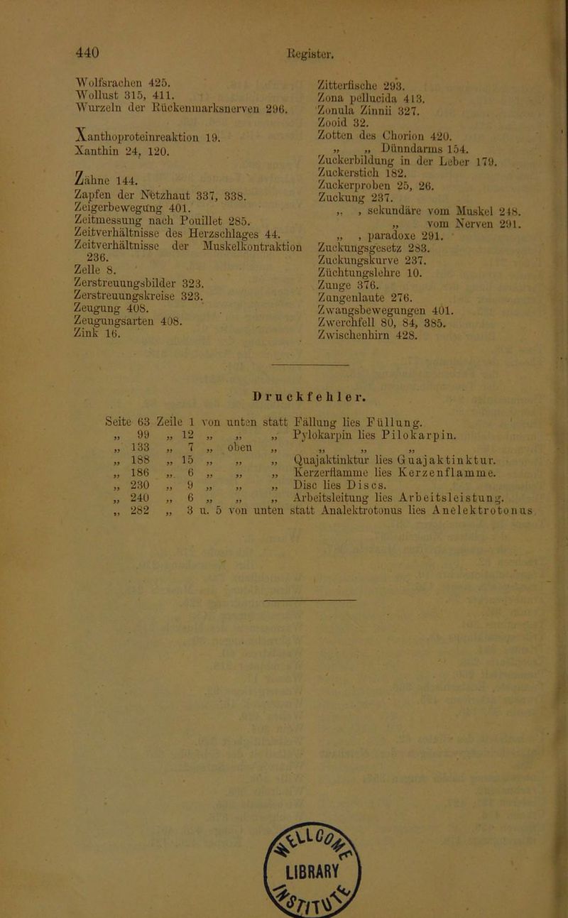 Wolfsrachen 425. Wollust 315, 411. Wurzeln der ßückenmarksnerven 296. Xanthoproteinreaktion 19. Xanthin 24, 120. Zähne 144. Zapfen der Netzhaut 337, 338. Zeigerbewegüng 401. Zeitmessung nach Pouillet 285. Zeitverhältnisse des Herzschlages 44. Zeitverhältnisse der Muskelkontraktion 236. Zelle 8. Zerstreuungsbilder 323. Zerstreuungskreise 323. Zeugung 408. Zeugungsarten 408. Zink 16. Zitterfische 293. Zona pellucida 413. Zonula Zinnii 327. Zooid 32. Zotten des Chorion 420. „ „ Dünndarms 154. Zuckerbildung in der Leber 179. Zuckerstich 182. Zuckerproben 25, 26. Zuckung 237. „ , sekundäre vom Muskel 2 48 „ vom Nerven 291, „ , paradoxe 291. Zuckungsgesetz 283. Zuckungskurve 237. Züchtungslehre 10. Zunge 376. Zungenlaute 276. Zvvaugsbewegungen 401. Zwerchfell 80, 84, 385. Zwischenhirn 428. Druckfehler. Seite 63 Zeile 1 von „ 99 99 12 99 „ 133 99 7 99 „ 188 99 15 99 „ 186 99 . 6 99 „ 230 99 9 99 „ 240 99 6 99 ,, 282 99 3 u. 5 „ „ Pylokarpin lies Pilokarpin, oben ,, ,, ,, ,, „ „ Quajaktinktur lies Guaj aktin kt ur. „ „ Kerzerflamme lies Kerzenflamme. „ „ Disc lies Dis cs. „ „ Arbeitsleitung lies Arbeitsleistung. LIBRARY