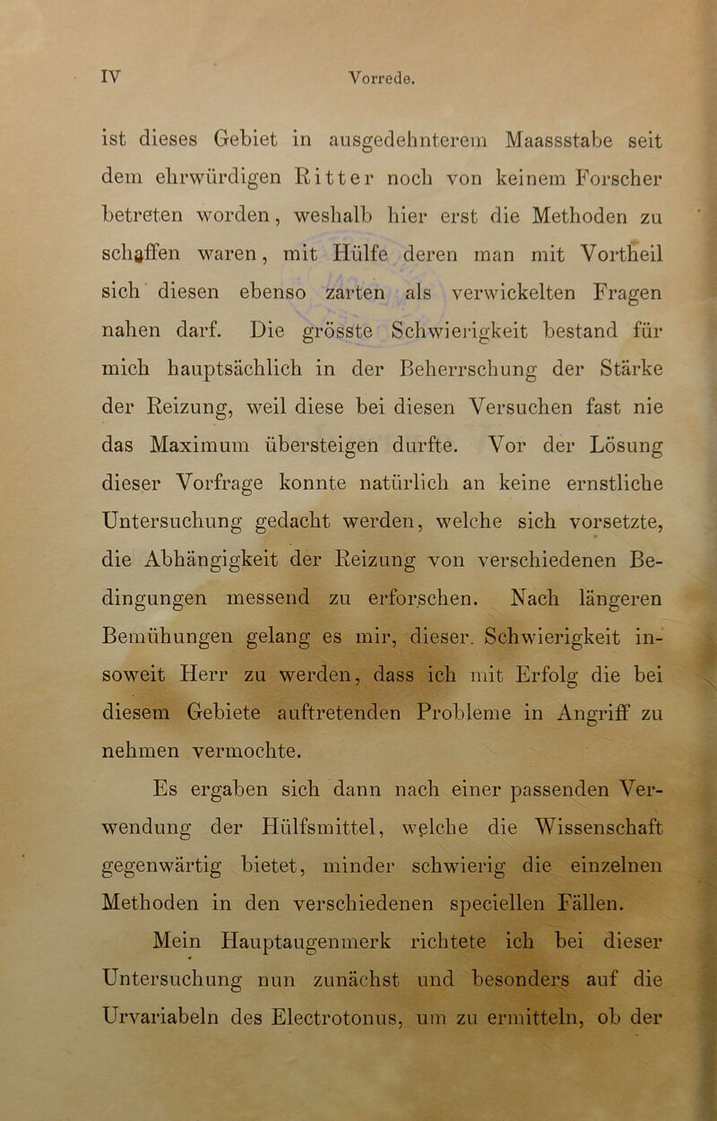 ist dieses Gebiet in ausgedehnterem Maassstabe seit dem ehrwürdigen Ritter noch von keinem Forscher betreten worden, weshalb hier erst die Methoden zu schaffen waren, mit Hülfe deren man mit Vortheil sich diesen ebenso zarten als verwickelten Fragen nahen darf. Die grösste Schwierigkeit bestand für mich hauptsächlich in der Beherrschung der Starke der Reizung, weil diese bei diesen Versuchen fast nie das Maximum übersteigen durfte. Vor der Lösung dieser Vorfrage konnte natürlich an keine ernstliche Untersuchung gedacht werden, welche sich vorsetzte, die Abhängigkeit der Reizung von verschiedenen Be- dingungen messend zu erforschen. Nach längeren Bemühungen gelang es mir, dieser. Schwierigkeit in- soweit Herr zu werden, dass ich mit Erfolg die bei diesem Gebiete auftretenden Probleme in Angriff zu nehmen vermochte. Es ergaben sich dann nach einer passenden Ver- wendung der Hülfsmittel, welche die Wissenschaft gegenwärtig bietet, minder schwierig die einzelnen Methoden in den verschiedenen specieilen Fällen. Mein Hauptaugenmerk richtete ich bei dieser Untersuchung nun zunächst und besonders auf die Urvariabeln des Electrotonus, um zu ermitteln, ob der