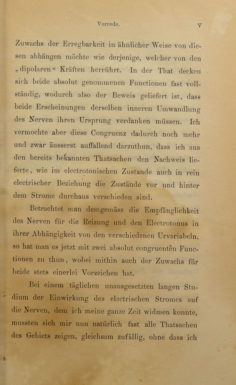 Zuwachs der Erregbarkeit in ähnlicher Weise von die- sen abhängen möchte wie derjenige, welcher von den „ dipolaren« Kräften herrührt. In der That decken sich beide absolut genommenen Functionen fast voll- ständig, wodurch also der Beweis geliefert ist, dass beide Erscheinungen derselben inneren Umwandlung des Nerven ihren Ursprung verdanken müssen. Ich vermochte aber diese Congruenz dadurch noch mehr und zwar äusserst auffallend darzuthun, dass ich aus den bereits be^iannten Thatsachen den Nachweis lie- ferte, wie im electrotonischen Zustande auch in rein electrischer Beziehung die Zustände vor und hinter dem Strome durchaus verschieden sind. Betrachtet man demgemäss die Empfänglichkeit des Nerven für die Reizung und den Electrotonus in ihrer Abhängigkeit von den verschiedenen Urvariabeln, so hat man es jetzt mit zwei absolut congruenten Func- tionen zu thun, wobei mithin auch der Zuwachs für beide stets einerlei Vorzeichen hat. Bei einem täglichen unausgesetzten langen Stu- dium der Einwirkung des electrisehen Stromes auf die Nerven, dem ich meine ganze Zeit widmen konnte, mussten sich mir nun natürlich fast alle Thatsachen des Gebiets zeigen, gleichsam zufällig, ohne dass ich