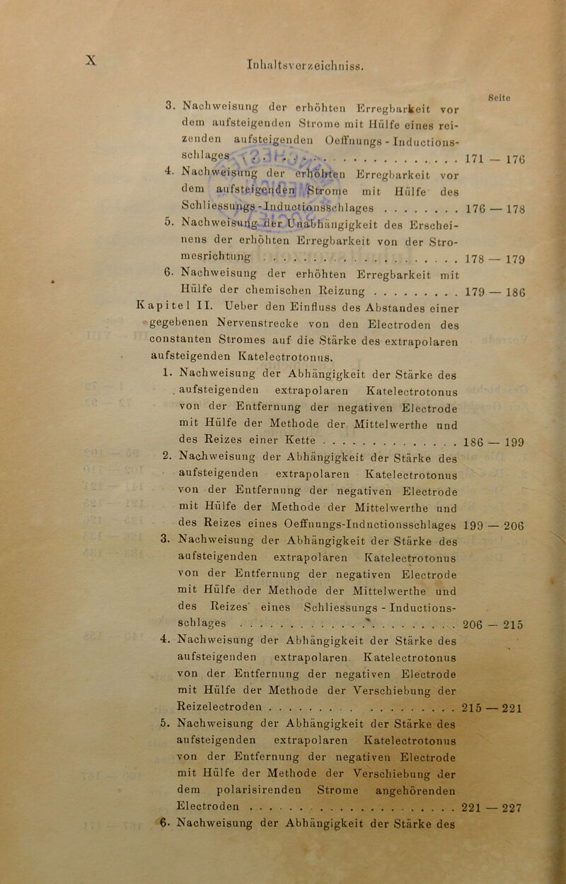 3. Nachweisung der erhöhten Erregbarkeit vor dem aufsteigenden Strome mit Hülfe eines rei- zenden aufsteigenden Oeöuuugs - Iiiductious- schlages 171 — 176 4. Nachweisung der erhöhten Erregbarkeit vor dem aufsteigenden Strome mit Hülfe des Schliessungs-Inductionsschlages 176 — 178 5. Nachweisuhg jder Unabhängigkeit des Erschei- nens der erhöhten Erregbarkeit von der Stro- mesrichtung 173 17g 6- Nachweisung der erhöhten Erregbarkeit mit Hülfe der chemischen Reizung 179 — 186 Kapitel II. Ueber den Einfluss des Abstandes einer ■'gegebenen Nervenstrecke von den Electroden des constanten Stromes auf die Stärke des extrapolaren aufsteigenden Katelectrotonus. 1. Nachweisung der Abhängigkeit der Stärke des . aufsteigenden extrapolaren Katelectrotonus von der Entfernung der negativen Electrode mit Hülfe der Methode der Mittelwerthe und des Reizes einer Kette 186 199 2. Nachweisung der Abhängigkeit der Stärke des aufsteigenden extrapolaren Katelectrotonus von der Entfernung der negativen Electrode mit Hülfe der Methode der Mittelwerthe und des Reizes eines Oeffnungs-Indnctionsschlages 199 — 206 3. Nachweisung der Abhängigkeit der Stärke des aufsteigenden extrapolaren Katelectrotonus von der Entfernung der negativen Electrode mit Hülfe der Methode der Mittelwerthe und des Reizes eines Schliessungs - Inductions- schlages ' 206 — 215 4. Nachweisung der Abhängigkeit der Stärke des aufsteigenden extrapolaren Katelectrotonus von der Entfernung der negativen Electrode mit Hülfe der Methode der V^erschiebung der Reizelectroden 215 — 221 5. Nachweisung der Abhängigkeit der Stärke des aufsteigenden extrapolaren Katelectrotonus von der Entfernung der negativen Electrode mit Hülfe der Methode der Verschiebung der dem polarisirenden Strome angehörenden Electroden 221 — 227 $• Nachweisung der Abhängigkeit der Stärke des