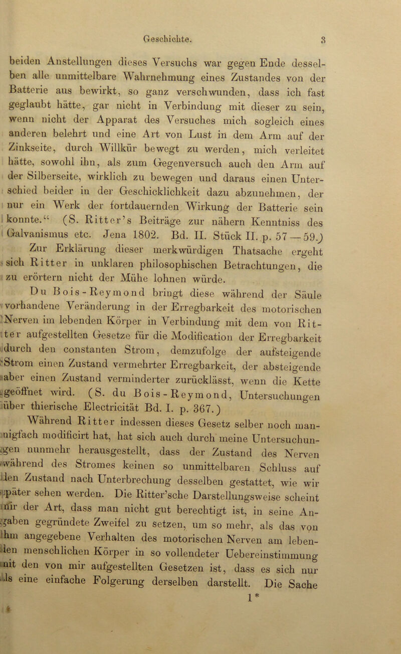 beiden Anstellungen dieses Versuchs war gegen Ende dessel- ben alle unmittelbare Wahrnehmung eines Zustandes von der Batterie aus bewirkt, so ganz verschwunden, dass ich fast geglaubt hätte, gar nicht in Verbindung mit dieser zu sein, wenn nicht der Apparat des Versuches mich sogleich eines anderen belehrt und eine Art von Lust in dem Arm auf der Zinkseite, durch Willkür bewegt zu werden, mich verleitet hätte, sowohl ihn, als zum Gegenversuch auch den Arm auf der Silberseite, wirklich zu bewegen und daraus einen Unter- schied beider in der Geschicklichkeit dazu abzunehmen, der nur ein Werk der fortdauernden Wirkung der Batterie sein konnte.“ (S. Ritter’s Beiträge zur nähern Kenntniss des Galvanismus etc. Jena 1802. Bd. II. Stück II. p. 57 — 59.J Zur Erklärung dieser merkwürdigen Thatsache ergeht ' sich Ritter in unklaren philosophischen Betrachtungen, die zu erörtern nicht der Mühe lohnen würde. Du Bois-Reymond bringt diese während der Säule vorhandene Veränderung in der Erregbarkeit des motorischen 'Nerven im lebenden Körper in Verbindung mit dem von Rit- tter aufgestellten Gesetze für die Modificatioii der Erregbarkeit durch den constanten Strom, demzufolge der aufsteigende ^Strom einen Zustand vermehrter Erregbarkeit, der absteigende :.aber einen Zustand verminderter zurücklässt, wenn die Kette ^pöffnet wird. (S. du Bois-Reymond, Untersuchungen über thierische Electricität Bd. I. p. 367.) Während Ritter indessen dieses Gesetz selber noch man- 3nigfach modificirt hat, hat sich auch durch meine Untersuchun- ?gen nunmehr herausgestellt, dass der Zustand des Nerven (»während des Stromes keinen so unmittelbaren Schluss auf lien Zustand nach Unterbrechung desselben gestattet, wie wir i^jpäter sehen werden. Die Ritter’sche Darstellungsweise scheint mli der Art, dass man nicht gut berechtigt ist, in seine An- i^aben gegründete Zweifel zu setzen, um so mehr, als das von Ihm angegebene Verhalten des motorischen Nerven am leben- lien menschlichen Körper in so vollendeter Uebereinstimmung mit den von mir aufgestellten Gesetzen ist, dass es sich nur (Ms eine einfache Folgerung derselben darstellt. Die Sache