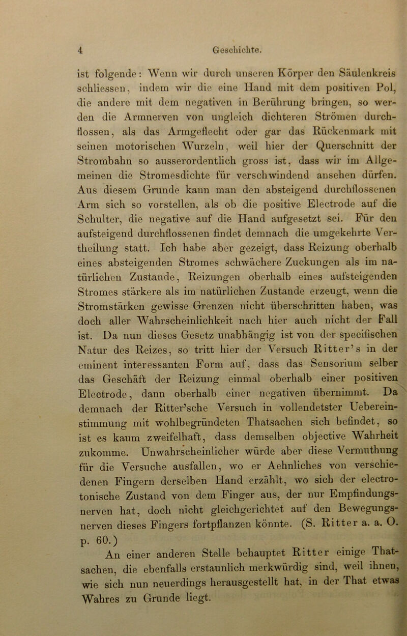 ist folgende: Wenn wir durch unseren Körper den Säulenkreis schliessen, indem wir die eine Hand mit dem positiven Pol, die andere mit dem negativen in Berührung bringen, so wer- den die Armnerven von ungleich dichteren Strömen durch- llossen, als das Armgetlecht oder gar das Rückenmark mit seinen motorischen Wurzeln, weil hier der Querschnitt der Strombahn so ausserordentlich gross ist, dass wir im Allge- meinen die Stromesdichte für verschwindend ansehen dürfen. Aus diesem Grunde kann man den absteigend durchflossenen Arm sich so vorstellen, als ob die positive Electrode auf die Schulter, die negative auf die Hand aufgesetzt sei. Für den aufsteigend durchflossenen findet demnach die umgekehrte Ver- theilung statt. Ich habe aber gezeigt, dass Reizung oberhalb eines absteigenden Stromes schwächere Zuckungen als im na- türlichen Zustande, Reizungen oberhalb eines aufsteigenden Stromes stärkere als im natürlichen Zustande erzeugt, wenn die Stromstärken gewisse Grenzen nicht überschritten haben, was doch aller Wahrscheinlichkeit nach hier auch nicht der Pall ist. Da nun dieses Gesetz unabhängig ist von der specifischen Natur des Reizes, so tritt hier der Versuch Ritter’s in der eminent interessanten Form auf, dass das Sensorium selber das Geschäft der Reizung einmal oberhalb einer positiven Electrode, dann oberhalb einer negativen übernimmt. Da demnach der Ritter’sche Versuch in vollendetster Ueberein- stimmung mit wohlbegründeten Thatsachen sich befindet, so ist es kaum zweifelhaft, dass demselben objective Wahrheit zukomme. Unwahrscheinlicher würde aber diese Vermuthung für die Versuche ausfallen, wo er Aehnliches von verschie- denen Fingern derselben Hand erzählt, wo sich der electro- tonische Zustand von dem Finger aus, der nur Empfindungs- nerven hat, doch nicht gleichgerichtet auf den Bewegungs- nerven dieses Fingers fortpflanzen könnte. (S. Ritter a. a. O. p. 60.) An einer anderen Stelle behauptet Ritter einige That- sachen, die ebenfalls erstaunlich merkwürdig sind, weil ihnen, wie sich nun neuerdings herausgestellt hat, in der That etwas Wahres zu Grunde liegt.