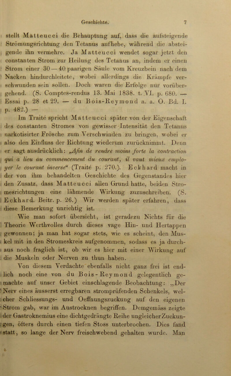 stellt Matteucci die Behauptung auf, dass die aufsteigende Strömungsrichtung den Tetanus aufhebe, während die abstei- gende ihn vermehre. Ja Matteucci wendet sogar jetzt den constanten Strom zui' Heilung des Tetanus an, indem er einen Strom einer 30 — 40 paarigen Säule vom Kreuzbein nach dem Nacken hindurchleitcte, wobei allerdings die Krämpfe ver- schwunden sein sollen. Doch waren die Erfolge nur vorüber- gehend. (S. Coinptes-rendus 13. Mai 1838. t. VI. p. 680. — Essai p. 28 et 29. — du B ois-lleymond a. a. O. Bd. 1. p. 482.) — Im Traite spricht Matteucci später von der Eigenschaft des constanten Stromes von gewisser-Intensität den Tetanus narkotisirter Frösche zum-Verschwinden zu bringen, wobei cj’ also den Einfluss der llichtung wiederum zurücknimmt. Denn er sagt ausdrücklich; rendre moins forte Ixi coniraction qui a Heu au commencement du courant^ il vauL mieux empLo- yer Ic courant inverse“ (Traite p. 270.). Eckhard macht in der von ihm behandelten Geschichte des Gegenstandes hier den Zusatz, dass Matteucci allen Grund hatte, beiden Stro- mesrichtungen eine lähmende Wirkung zuzuschreiben. (S. . Eckhard. Beitr. p. 26.) Wir werden später erfahren', dass diese Bemerkung unrichtig ist. Wie man sofort übersieht, ist geradezu Nichts für die Theorie Werthvolles durch dieses vage Hin- und Hertappen . gewonnen; ja man hat sogar stets, wie es scheint, den Mus- - kel mit in den Stromeskreis aufgenommen, sodass es ja durch- aus noch fraglich ist, ob wir es hier mit einer Wirkung auf die Muskeln oder Nerven zu thun haben. Von diesem Verdachte ebenfalls nicht ganz frei ist end- lich noch eine von du Bois-Reymond gelegentlich ge- machte auf unser Gebiet einschlagende Beobachtung: „Der ' Nerv eines äusserst erregbaren stromprüfenden Schenkels, wel- cher Schliessungs- und Oeffnungszuckung auf den eigenen ‘ Strom gab, war im Austrocknen begriffen. Demgemäss zeigte . der Gastroknemius eine dichtgedrängte Reihe ungleicher Zuckun- :gen, öfters durch einen tiefen Stoss unterbrochen. Dies fand «statt, so lange der Nerv freischwebend gehalten wurde. Man