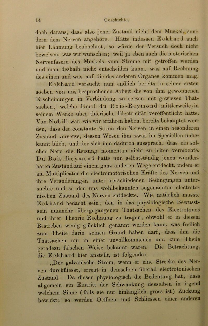 doch daraus, dass also jener Zustand nicht dein Muskel, son- dern dem Nerven angehöre. Hätte indessen Eckhard auch hier Lähmung beobachtet, so würde der Versuch docli nicht beweisen, was wir wünschen; weil ja eben auch die motorischen Nervenfasern des Muskels vom Strome mit getroffen werden und man deshalb nicht entscheiden kann, was auf Rechnung des einen und was auf die des anderen Organes kommen mag. Eckhard versucht nun endlich bereits in seiner ersten soeben von uns besprochenen Arbeit die von ihm gewonnenen Erscheinungen in Verbindung zu setzen mit gewissen That- sachen, welche Emil du Bois-Reymond mittlerweile• in seinem Werke über thierische Electricität veröffentlicht hatte. Von N obili war, wie wir erfahren haben, bereits behauptet wor- den, dass der constante Strom den Nerven in einen besonderen Zustand versetze, dessen Wesen ihm zwar im Speciellen unbe- kannt blieb, und der sich ihm dadurch aussprach, dass ein sol- cher Nerv die Reizung momentan nicht zu leiten vermochte. Du Bois-Reymond hatte nun selbstständig jenen wunder- baren Zustand auf einem ganz anderen Wege entdeckt, indem er am Multiplicator die electromotorischen Kräfte des Nerven und ihre Veränderungen unter verschiedenen Bedingungen unter- suchte und so den uns wohlbekannten sogenannten electroto- nischen Zustand des Nerven entdeckte. Wie natürlich musste Eckhard bedacht sein, den in das physiologische Bewusst- sein nunmehr übergegangenen Thatsachen des Electrotonos und ihrer Theorie Rechnung zu tragen, obwohl er in diesem Bestreben wenig glücklich genannt werden kann, was freilich zum Theile darin seinen Grund haben darf, dass ihm die Thatsachen nur in einer unvollkommenen und zum Theile geradezu falschen Weise bekannt waren. Die Betrachtung, die Eckhard hier anstellt, ist folgende: „Der galvanische Strom, wenn er eine Strecke des Ner- ven durchfliesst, erregt in demselben überall electrotonischen Zustand. Da dieser physiologisch die Bedeutung hat, dass allgemein ein Eintritt der Schwankung desselben in irgend welchem Sinne (falls sie nur hinlänglich gross ist) Zuckung bewirkt; so werden Oeffhen und Schliessen einer anderen