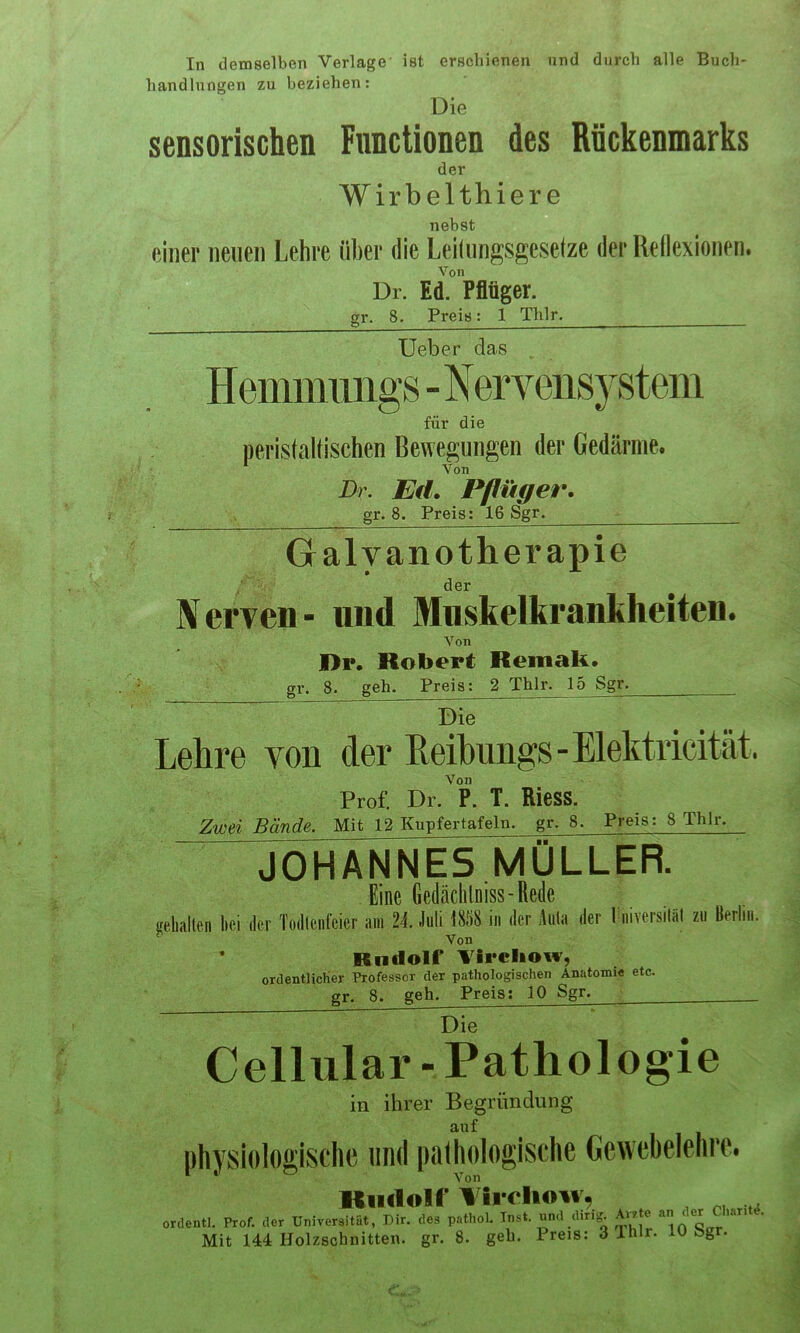 In demselben Verlage' handlnngen zu beziehen: ist erschienen Die und durch alle Buch- sensorischen Functionen des Rückenmarks der Wirbelthier e nebst einer neuen Lehre über die Leilungsgesetze der Reilexionen. Von Dr. Ed. Pflüger. gr. 8. Preis: 1 Thlr. Ueber das Hemmungs-Nervensystem für die perislaltischen Bewegungen der Gedärme. ^ Von Dr. Ed. Pflüger. gr. 8. Preis; 16 Sgr. Galvanotherapie der Nerven- und Mnskelkrankheiten. Von Dp. Robert Reinak. gr. 8. geh. Preis: 2 Thlr. 15 Sgr. Lehre von der heihungs-Elektricität. Von Prof. Dr. P. T. Riess. Zwei Bände. Mit 12 Kupfertafeln, gr. 8. Preis: 8 Thlr. ” JOHANNES MÜLLER. Eine Gedäclilniss-Rede selialten hei dev Todlenl’eier am 24. Juli 1858 in der Aula der 1 niversiläl zu Berlin. ' Von ’ Rudolf Vlrcliow, ordentlicher Professor der pathologischen Anatomie etc. gr. 8. geh. Preis: 10 Sgr. Die~ ~ Cellular- Pathologie in ihrer Begründung auf physiologische und pathologische Gewebelehre. Kinloir Vii-eliow, ordentl. Prof, der Universität, Dir. des pathol. Inst, und diri^ ** 1 n^<3<rr Mit 144 Holzschnitten, gr. 8. geh. Preis: 3 Ihlr. 10 bgr.