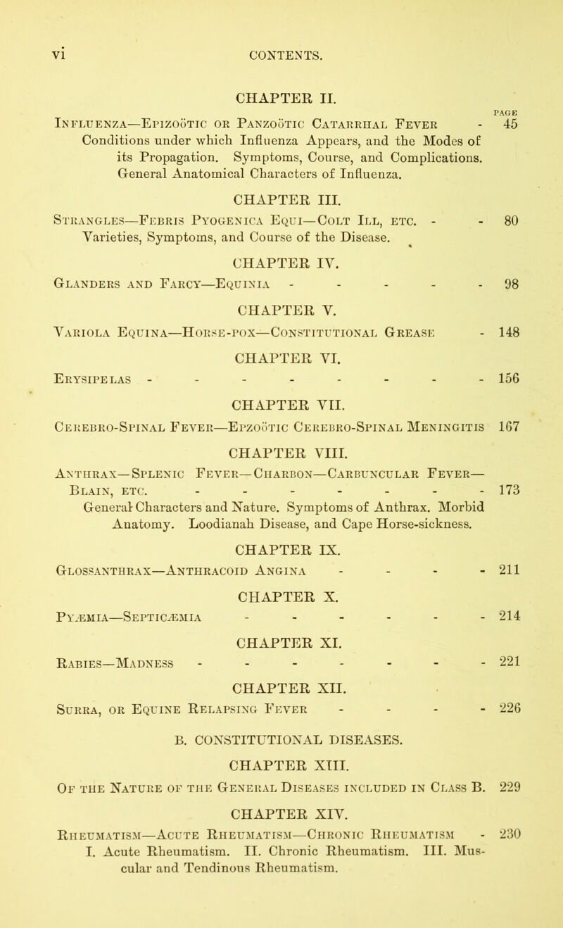 CHAPTER II. PAGE Influenza—Epizootic or Panzootic Catarrhal Fever - 45 Conditions under which Influenza Appears, and the Modes of its Propagation. Symptoms, Course, and Complications. General Anatomical Characters of Influenza. CHAPTER III. Strangles—Febris Pyogenica Equi— Colt III, etc. - - 80 Varieties, Symptoms, and Course of the Disease. CHAPTER IV. Glanders and Farcy—Equinia - - - - - 98 CHAPTER V. Variola Equina—Horse-pox—Constitutional Grease - 148 CHAPTER VI. Erysipelas -------- 156 CHAPTER VII. Cerebro-Spinal Fever—Epzootic Cerebro-Spinal Meningitis 167 CHAPTER VIII. Anthrax—Splenic Fever— Charbon—Carbuncular Fever— Blain, etc. - - - - - - - 173 General Characters and Nature. Symptoms of Anthrax. Morbid Anatomy. Loodianah Disease, and Cape Horse-sickness. CHAPTER IX. Glossanthrax—Anthracoid Angina - - - - 211 CHAPTER X. Py.emia—Septicemia - - - - - - 214 CHAPTER XI. Rabies—Madness ------- 221 CHAPTER XII. Surra, or Equine Relapsing Fever - 226 B. CONSTITUTIONAL DISEASES. CHAPTER XIII. Of the Nature of the General Diseases included in Class B. 229 CHAPTER XIV. Rheumatism—Acute Rheumatism—Chronic Rheumatism - 230 I. Acute Rheumatism. II. Chronic Rheumatism. III. Mus- cular and Tendinous Rheumatism.