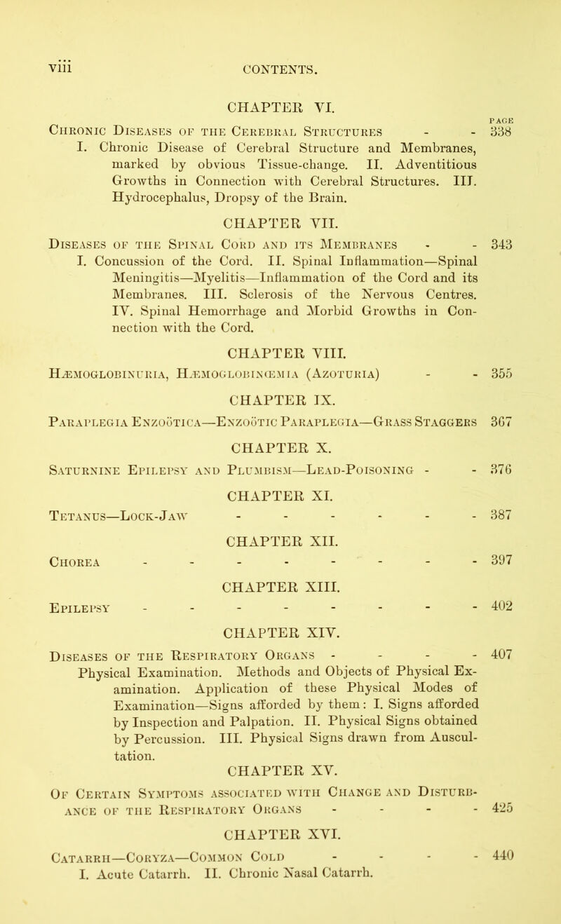 CHAPTER VI. PAGE Chronic Diseases of the Cerebral Structures - - 338 I. Chronic Disease of Cerebral Structure and Membranes, marked by obvious Tissue-change. II. Adventitious Growths in Connection wTith Cerebral Structures. IIJ. Hydrocephalus, Dropsy of the Brain. CHAPTER VII. Diseases of the Spinal Cord and its Membranes - - 343 I. Concussion of the Cord. II. Spinal Inflammation—Spinal Meningitis—Myelitis—Inflammation of the Cord and its Membranes. III. Sclerosis of the Nervous Centres. IV. Spinal Hemorrhage and Morbid Growths in Con- nection with the Cord. CHAPTER VIII. Hemoglobinuria, Hemoglobincemia (Azotubia) - - 355 CHAPTER IX. Paraplegia Enzootica—Enzootic Paraplegia—Grass Staggers 3G7 CHAPTER X. Saturnine Epilepsy and Plumbism—Lead-Poisoning - - 376 CHAPTER XI. Tetanus—Lock-Jaw ------ 387 CHAPTER XII. Chorea -------- 397 CHAPTER XIII. Epilepsy -------- 402 CHAPTER XIV. Diseases of the Respiratory Organs - 407 Physical Examination. Methods and Objects of Physical Ex- amination. Application of these Physical Modes of Examination—Signs afforded by them: I. Signs afforded by Inspection and Palpation. II. Physical Signs obtained by Percussion. III. Physical Signs drawn from Auscul- tation. CHAPTER XV. Of Certain Symptoms associated with Change and Disturb- ance of the Respiratory Organs - - - 425 CHAPTER XVI. Catarrh—Coryza—Common Cold - 440 I. Acute Catarrh. II. Chronic Nasal Catarrh.