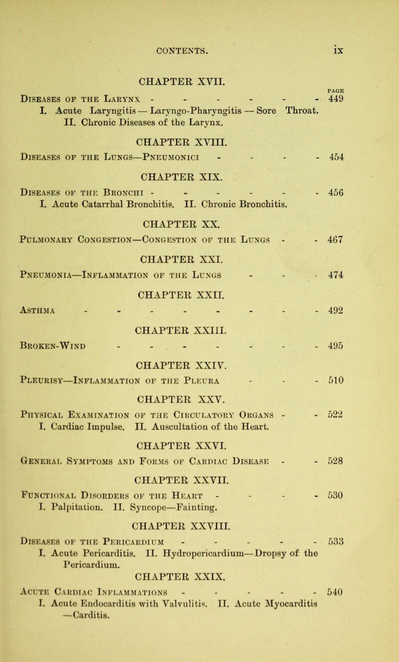 CHAPTER XVII. PAGE Diseases op the Larynx ------ 449 I. Acute Laryngitis — Laryngo-Pharyngitis — Sore Throat. II. Chronic Diseases of the Larynx. CHAPTER XVIII. Diseases of the Lungs—Pneumonici - 454 CHAPTER XIX. Diseases of the Bronchi ------ 456 I. Acute Catarrhal Bronchitis. II. Chronic Bronchitis. CHAPTER XX. Pulmonary Congestion—Congestion of the Lungs - - 467 CHAPTER XXI. Pneumonia—Inflammation of the Lungs - - 474 CHAPTER XXII. Asthma -------- 492 CHAPTER XXIII. Broken-Wind ------ 495 CHAPTER XXIV. Pleurisy—Inflammation of the Pleura - - - 510 CHAPTER XXV. Physical Examination of the Circulatory Organs - - 522 I. Cardiac Impulse. II. Auscultation of the Heart. CHAPTER XXVI. General Symptoms and Forms of Cardiac Disease - - 528 CHAPTER XXVII. Functional Disorders of the Heart - 530 I. Palpitation. II. Syncope—Fainting. CHAPTER XXVIII. Diseases of the Pericardium - 533 I. Acute Pericarditis. II. Hydropericardium—Dropsy of the Pericardium. CHAPTER XXIX. Acute Cardiac Inflammations ----- 540 I. Acute Endocarditis with Valvulitis. II. Acute Myocarditis —Carditis.