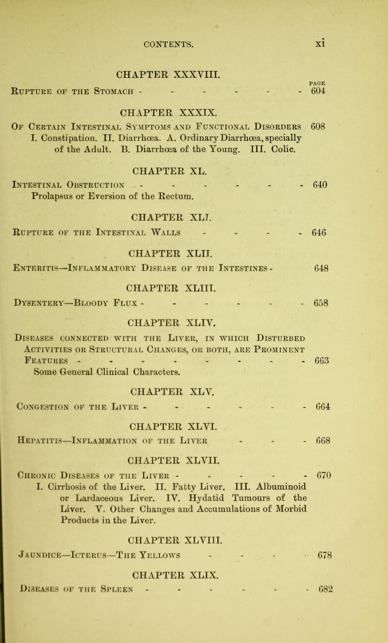 CHAPTER XXXVIII. PAGE Rupture of the Stomach ------ 604 CHAPTER XXXIX. Of Certain Intestinal Symptoms and Functional Disorders 608 I. Constipation. II. Diarrhoea. A. Ordinary Diarrhoea, specially of the Adult. B. Diarrhoea of the Young. III. Colic. CHAPTER XL. Intestinal Obstruction ------ 640 Prolapsus or Eversion of the Rectum. CHAPTER XLT. Rupture of the Intestinal Walls - 646 CHAPTER XLIT. Enteritis—Inflammatory Disease of tiie Intestines- 648 CHAPTER XLIII. Dysentery—Bloody Flux ------ 658 CHAPTER XLIV. Diseases connected with the Liver, in which Disturbed Activities or Structural Changes, or both, are Prominent Features -------- 663 Some General Clinical Characters. CHAPTER XLV. Congestion of the Liver ------ 664 CHAPTER XLVI. Hepatitis—Inflammation of the Liver - - - 668 CHAPTER XLVII. Chronic Diseases of the Liver ----- 670 I. Cirrhosis of the Liver. II. Fatty Liver. III. Albuminoid or Lardaceous Liver. IV. Hydatid Tumours of the Liver. V. Other Changes and Accumulations of Morbid Products in the Liver. CHAPTER XLVI1I. Jaundice—Icterus—The Yellows - 678 CHAPTER XLIX. Diseases of the Spleen 682