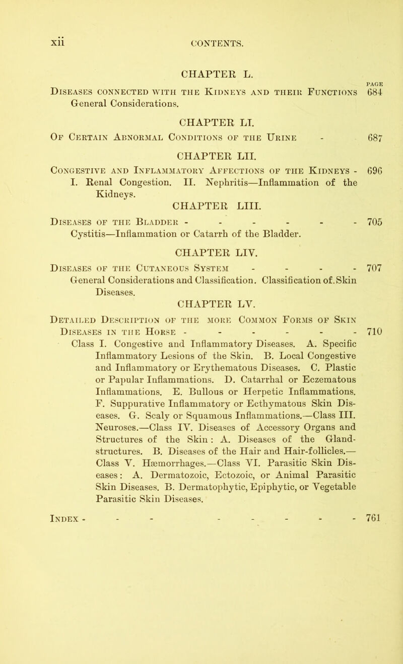 Xll CONTENTS. CHAPTER L. Diseases connected with the Kidneys and their Functions General Considerations. CHAPTER LT. Of Certain Abnormal Conditions of the Urine CHAPTER LII. Congestive and Inflammatory Affections of the Kidneys - I. Renal Congestion. II. Nephritis—Inflammation of the Kidneys. CHAPTER LIII. Diseases of the Bladder ------ Cystitis—Inflammation or Catarrh of the Bladder. CHAPTER LIY. Diseases of the Cutaneous System - General Considerations and Classification. Classification of. Skin Diseases. CHAPTER LY. Detailed Description of the more Common Forms of Skin Diseases in the Horse ------ Class I. Congestive and Inflammatory Diseases. A. Specific Inflammatory Lesions of the Skin. B. Local Congestive and Inflammatory or Erythematous Diseases. C. Plastic or Papular Inflammations. D. Catarrhal or Eczematous Inflammations. E. Bullous or Herpetic Inflammations. F. Suppurative Inflammatory or Ecthymatous Skin Dis- eases. G. Scaly or Squamous Inflammations.—Class III. Neuroses.—Class IY. Diseases of Accessory Organs and Structures of the Skin: A. Diseases of the Gland- structures. B. Diseases of the Hair and Hair-follicles.— Class Y. Haemorrhages.—Class YI. Parasitic Skin Dis- eases : A. Dermatozoic, Ectozoic, or Animal Parasitic Skin Diseases. B. Dermatophytic, Epiphytic, or Yegetable Parasitic Skin Diseases. PAGE 684 687 696 705 707 710 Index - 761