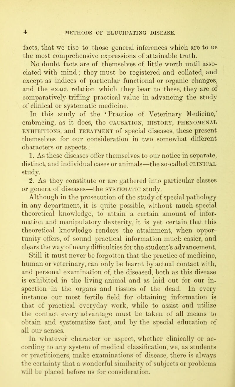 facts, that we rise to those general inferences which are to us the most comprehensive expressions of attainable truth. No doubt facts are of themselves of little worth until asso- ciated with mind; they must be registered and collated, and except as indices of particular functional or organic changes, and the exact relation which they bear to these, they are of comparatively trifling practical value in advancing the study of clinical or systematic medicine. In this study of the 4 Practice of Veterinary Medicine,’ embracing, as it does, the causation, history, phenomenal exhibitions, and treatment of special diseases, these present themselves for our consideration in two somewhat different characters or aspects: 1. As these diseases offer themselves to our notice in separate, distinct, and individual cases or animals—the so-called clinical study. 2. As they constitute or are gathered into particular classes or genera of diseases—the systematic study. Although in the prosecution of the study of special pathology in any department, it is quite possible, without much special theoretical knowledge, to attain a certain amount of infor- mation and manipulatory dexterity, it is yet certain that this theoretical knowledge renders the attainment, when oppor- tunity offers, of sound practical information much easier, and clears the way of many difficulties for the student’s advancement. Still it must never be forgotten that the practice of medicine, human or veterinary, can only be learnt by actual contact with, and personal examination of, the diseased, both as this disease is exhibited in the living animal and as laid out for our in- spection in the organs and tissues of the dead. In every instance our most fertile field for obtaining information is that of practical everyday work, while to assist and utilize the contact every advantage must be taken of all means to obtain and systematize fact, and by the special education of all our senses. In whatever character or aspect, whether clinically or ac- cording to any system of medical classification, we, as students or practitioners, make examinations of disease, there is always the certainty that a wonderful similarity of subjects or problems will be placed before us for consideration.