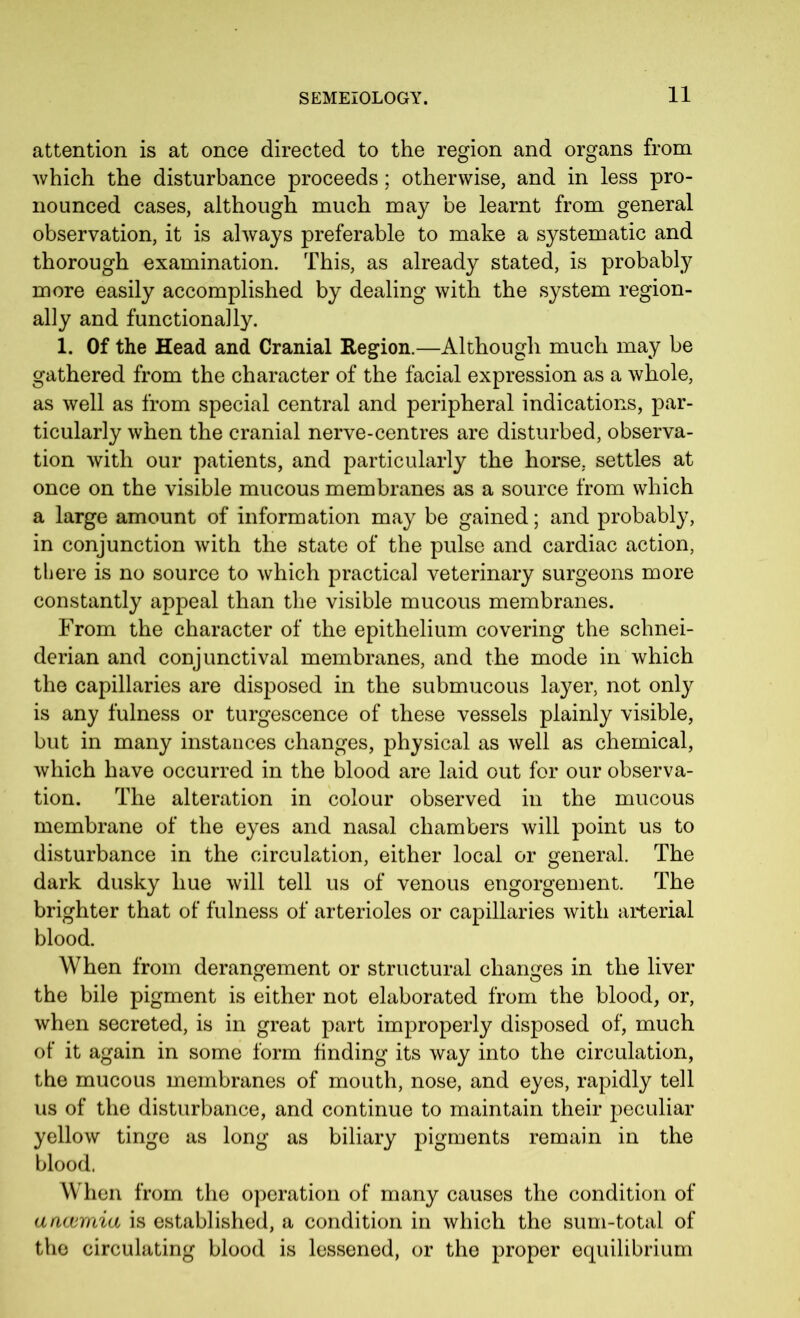 attention is at once directed to the region and organs from which the disturbance proceeds; otherwise, and in less pro- nounced cases, although much may be learnt from general observation, it is always preferable to make a systematic and thorough examination. This, as already stated, is probably more easily accomplished by dealing with the system region- ally and functionally. 1. Of the Head and Cranial Region.—Although much may be gathered from the character of the facial expression as a whole, as well as from special central and peripheral indications, par- ticularly when the cranial nerve-centres are disturbed, observa- tion with our patients, and particularly the horse, settles at once on the visible mucous membranes as a source from which a large amount of information may be gained; and probably, in conjunction with the state of the pulse and cardiac action, there is no source to which practical veterinary surgeons more constantly appeal than the visible mucous membranes. From the character of the epithelium covering the Schnei- derian and conjunctival membranes, and the mode in which the capillaries are disposed in the submucous layer, not only is any fulness or turgescence of these vessels plainly visible, but in many instances changes, physical as well as chemical, which have occurred in the blood are laid out for our observa- tion. The alteration in colour observed in the mucous membrane of the eyes and nasal chambers will point us to disturbance in the circulation, either local or general. The dark dusky hue will tell us of venous engorgement. The brighter that of fulness of arterioles or capillaries with arterial blood. When from derangement or structural changes in the liver O O the bile pigment is either not elaborated from the blood, or, when secreted, is in great part improperly disposed of, much of it again in some form finding its way into the circulation, the mucous membranes of mouth, nose, and eyes, rapidly tell us of the disturbance, and continue to maintain their peculiar yellow tinge as long as biliary pigments remain in the blood. When from the operation of many causes the condition of ancvmia is established, a condition in which the sum-total of the circulating blood is lessened, or the proper equilibrium