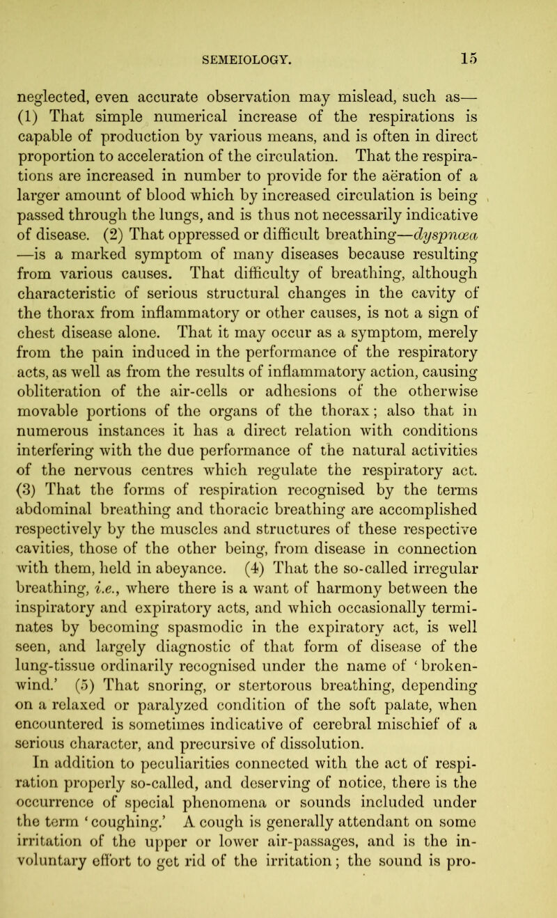 neglected, even accurate observation may mislead, such as— (1) That simple numerical increase of the respirations is capable of production by various means, and is often in direct proportion to acceleration of the circulation. That the respira- tions are increased in number to provide for the aeration of a larger amount of blood which by increased circulation is being passed through the lungs, and is thus not necessarily indicative of disease. (2) That oppressed or difficult breathing—dyspnoea —is a marked symptom of many diseases because resulting from various causes. That difficulty of breathing, although characteristic of serious structural changes in the cavity of the thorax from inflammatory or other causes, is not a sign of chest disease alone. That it may occur as a symptom, merely from the pain induced in the performance of the respiratory acts, as well as from the results of inflammatory action, causing obliteration of the air-cells or adhesions of the otherwise movable portions of the organs of the thorax; also that in numerous instances it has a direct relation with conditions interfering with the due performance of the natural activities of the nervous centres which regulate the respiratory act. (3) That the forms of respiration recognised by the terms abdominal breathing and thoracic breathing are accomplished respectively by the muscles and structures of these respective cavities, those of the other being, from disease in connection with them, held in abeyance. (4) That the so-called irregular breathing, i.e., where there is a want of harmony between the inspiratory and expiratory acts, and which occasionally termi- nates by becoming spasmodic in the expiratory act, is well seen, and largely diagnostic of that form of disease of the lung-tissue ordinarily recognised under the name of ‘ broken- wind.’ (5) That snoring, or stertorous breathing, depending on a relaxed or paralyzed condition of the soft palate, when encountered is sometimes indicative of cerebral mischief of a serious character, and precursive of dissolution. In addition to peculiarities connected with the act of respi- ration properly so-called, and deserving of notice, there is the occurrence of special phenomena or sounds included under the term ‘ coughing.’ A cough is generally attendant on some irritation of the upper or lower air-passages, and is the in- voluntary effort to get rid of the irritation; the sound is pro-