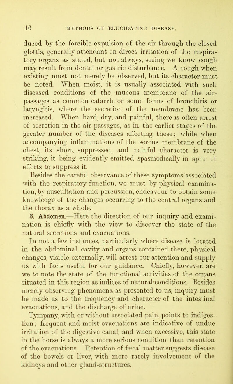 duced by the forcible expulsion of the air through the closed glottis, generally attendant on direct irritation of the respira- tory organs as stated, but not always, seeing we know cough may result from dental or gastric disturbance. A cough when existing must not merely be observed, but its character must be noted. When moist, it is usually associated with such diseased conditions of the mucous membrane of the air- passages as common catarrh, or some forms of bronchitis or laryngitis, where the secretion of the membrane has been increased. When hard, dry, and painful, there is often arrest of secretion in the air-passages, as in the earlier stages of the greater number of the diseases affecting these; while when accompanying inflammations of the serous membrane of the chest, its short, suppressed, and painful character is very striking, it being evidently emitted spasmodically in spite of efforts to suppress it. Besides the careful observance of these symptoms associated with the respiratory function, we must by physical examina- tion, by auscultation and percussion, endeavour to obtain some knowledge of the changes occurring to the central organs and the thorax as a whole. 3. Abdomen.—Here the direction of our inquiry and exami- nation is chiefly with the view to discover the state of the natural secretions and evacuations. In not a few instances, particularly where disease is located in the abdominal cavity and organs contained there, physical changes, visible externally, will arrest our attention and supply us with facts useful for our guidance. Chiefly, however, are we to note the state of the functional activities of the organs situated in this region as indices of natural* conditions. Besides merely observing phenomena as presented to us, inquiry must be made as to the frequency and character of the intestinal evacuations, and the discharge of urine. Tympany, with or without associated pain, points to indiges- tion ; frequent and moist evacuations are indicative of undue irritation of the digestive canal, and when excessive, this state in the horse is always a more serious condition than retention of the evacuations. Retention of fecal matter suggests disease of the bowels or liver, with more rarely involvement of the kidneys and other gland-structures.