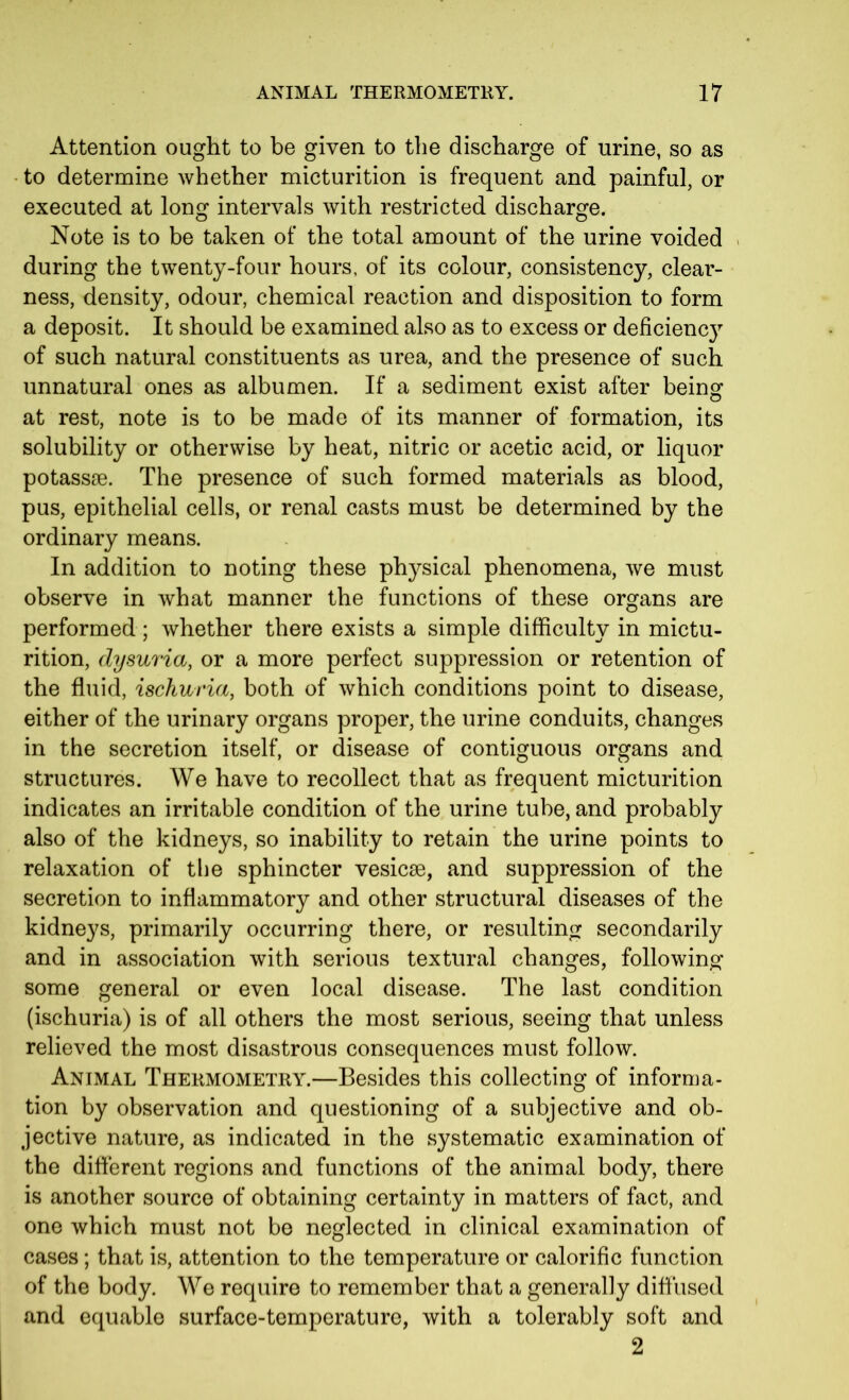 Attention ought to be given to the discharge of urine, so as to determine whether micturition is frequent and painful, or executed at long intervals with restricted discharge. Note is to be taken of the total amount of the urine voided during the twenty-four hours, of its colour, consistency, clear- ness, density, odour, chemical reaction and disposition to form a deposit. It should be examined also as to excess or deficienc}7- of such natural constituents as urea, and the presence of such unnatural ones as albumen. If a sediment exist after being at rest, note is to be made of its manner of formation, its solubility or otherwise by heat, nitric or acetic acid, or liquor potassse. The presence of such formed materials as blood, pus, epithelial cells, or renal casts must be determined by the ordinary means. In addition to noting these physical phenomena, we must observe in what manner the functions of these organs are performed ; whether there exists a simple difficulty in mictu- rition, dysuria, or a more perfect suppression or retention of the fluid, ischuria, both of which conditions point to disease, either of the urinary organs proper, the urine conduits, changes in the secretion itself, or disease of contiguous organs and structures. We have to recollect that as frequent micturition indicates an irritable condition of the urine tube, and probably also of the kidneys, so inability to retain the urine points to relaxation of the sphincter vesicse, and suppression of the secretion to inflammatory and other structural diseases of the kidneys, primarily occurring there, or resulting secondarily and in association with serious textural changes, following some general or even local disease. The last condition (ischuria) is of all others the most serious, seeing that unless relieved the most disastrous consequences must follow. Animal Thermometry.—Besides this collecting of informa- tion by observation and questioning of a subjective and ob- jective nature, as indicated in the systematic examination of the different regions and functions of the animal body, there is another source of obtaining certainty in matters of fact, and one which must not be neglected in clinical examination of cases; that is, attention to the temperature or calorific function of the body. We require to remember that a generally diffused and equable surface-temperature, with a tolerably soft and 2