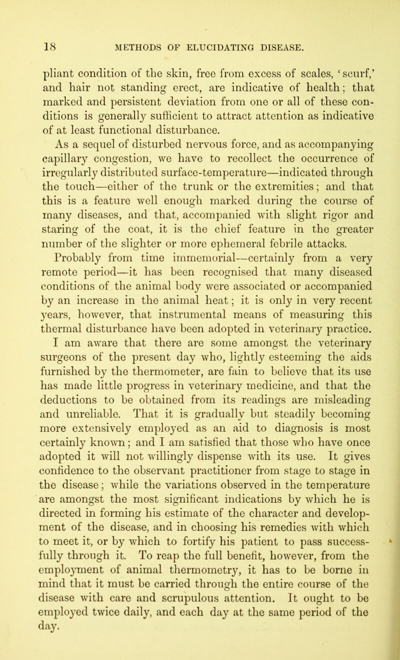 pliant condition of the skin, free from excess of scales, ‘ scurf,’ and hair not standing erect, are indicative of health; that marked and persistent deviation from one or all of these con- ditions is generally sufficient to attract attention as indicative of at least functional disturbance. As a sequel of disturbed nervous force, and as accompanying capillary congestion, we have to recollect the occurrence of irregularly distributed surface-temperature—indicated through the touch—either of the trunk or the extremities; and that this is a feature well enough marked during the course of many diseases, and that, accompanied with slight rigor and staring of the coat, it is the chief feature in the greater number of the slighter or more ephemeral febrile attacks. Probably from time immemorial—certainly from a very remote period—it has been recognised that many diseased conditions of the animal body were associated or accompanied by an increase in the animal heat; it is only in very recent years, however, that instrumental means of measuring this thermal disturbance have been adopted in veterinary practice. I am aware that there are some amongst the veterinary surgeons of the present day who, lightly esteeming the aids furnished by the thermometer, are fain to believe that its use has made little progress in veterinary medicine, and that the deductions to be obtained from its readings are misleading and unreliable. That it is gradually but steadily becoming more extensively employed as an aid to diagnosis is most certainly known; and I am satisfied that those who have once adopted it will not willingly dispense with its use. It gives confidence to the observant practitioner from stage to stage in the disease; while the variations observed in the temperature are amongst the most significant indications by which he is directed in forming his estimate of the character and develop- ment of the disease, and in choosing his remedies with which to meet it, or by which to fortify his patient to pass success- fully through it. To reap the full benefit, however, from the employment of animal thermometry, it has to be borne in mind that it must be carried through the entire course of the disease with care and scrupulous attention. It ought to be employed twice daily, and each day at the same period of the day.