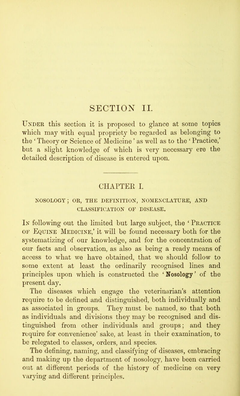 Under this section it is proposed to glance at some topics which may with equal propriety be regarded as belonging to the ‘ Theory or Science of Medicine ’ as well as to the ‘ Practice/ but a slight knowledge of which is very necessary ere the detailed description of disease is entered upon. CHAPTER I. nosology; or, the definition, nomenclature, and CLASSIFICATION OF DISEASE. In following out the limited but large subject, the ‘ Practice of Equine Medicine/ it will be found necessary both for the systematizing of our knowledge, and for the concentration of our facts and observation, as also as being a ready means of access to what we have obtained, that we should follow to some extent at least the ordinarily recognised lines and principles upon which is constructed the ‘ Nosology5 of the present day. The diseases which engage the veterinarian’s attention require to be defined and distinguished, both individually and as associated in groups. They must be named, so that both as individuals and divisions they may be recognised and dis- tinguished from other individuals and groups; and they require for convenience’ sake, at least in their examination, to be relegated to classes, orders, and species. The defining, naming, and classifying of diseases, embracing and making up the department of nosology, have been carried out at different periods of the history of medicine on very varying and different principles.