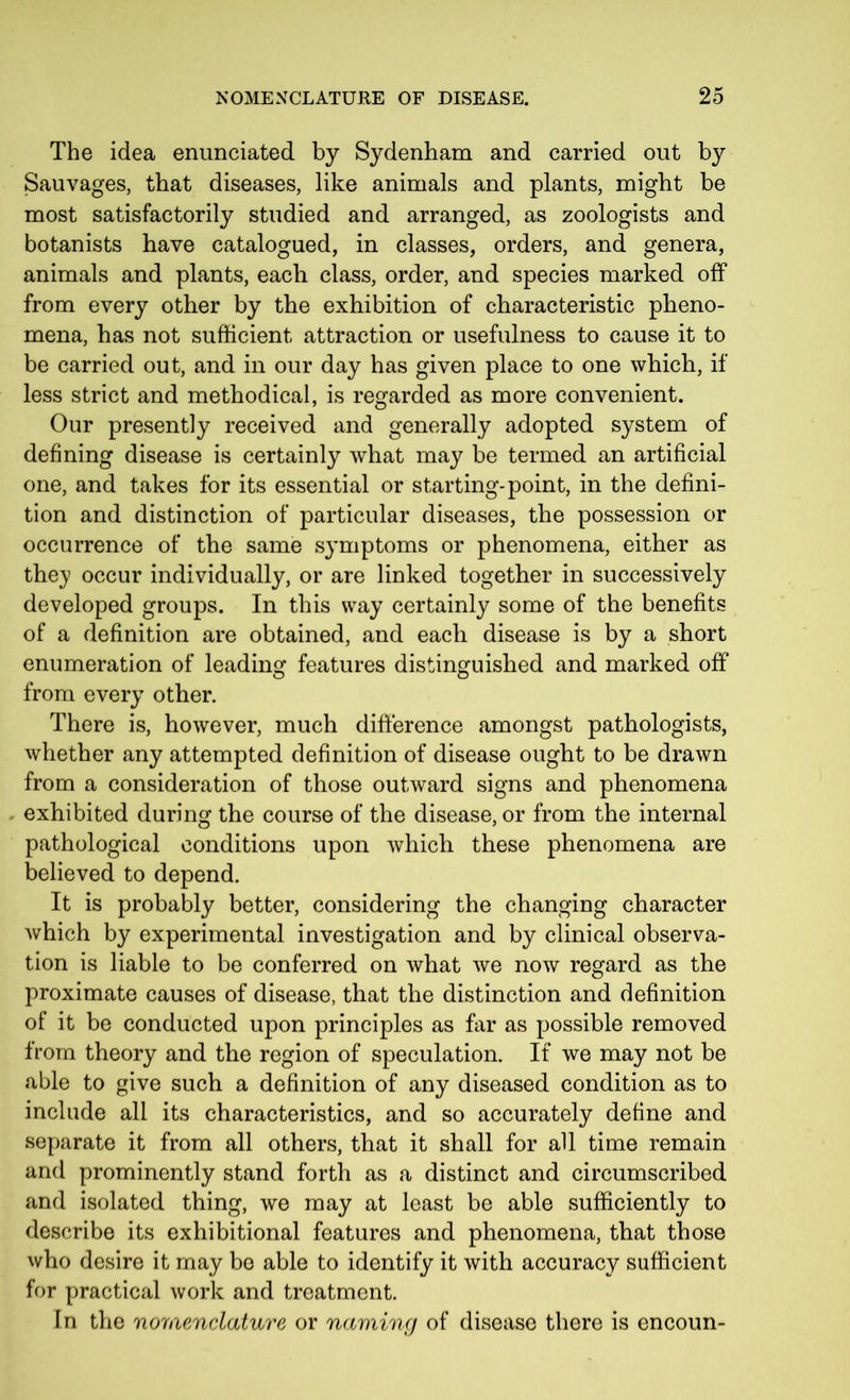 The idea enunciated by Sydenham and carried out by Sauvages, that diseases, like animals and plants, might be most satisfactorily studied and arranged, as zoologists and botanists have catalogued, in classes, orders, and genera, animals and plants, each class, order, and species marked off from every other by the exhibition of characteristic pheno- mena, has not sufficient attraction or usefulness to cause it to be carried out, and in our day has given place to one which, if less strict and methodical, is regarded as more convenient. Our presently received and generally adopted system of defining disease is certainly what may be termed an artificial one, and takes for its essential or starting-point, in the defini- tion and distinction of particular diseases, the possession or occurrence of the same symptoms or phenomena, either as they occur individually, or are linked together in successively developed groups. In this way certainly some of the benefits of a definition are obtained, and each disease is by a short enumeration of leading features distinguished and marked off from every other. There is, however, much difference amongst pathologists, whether any attempted definition of disease ought to be drawn from a consideration of those outward signs and phenomena exhibited during the course of the disease, or from the internal pathological conditions upon which these phenomena are believed to depend. It is probably better, considering the changing character which by experimental investigation and by clinical observa- tion is liable to be conferred on what we now regard as the proximate causes of disease, that the distinction and definition of it be conducted upon principles as far as possible removed from theory and the region of speculation. If we may not be able to give such a definition of any diseased condition as to include all its characteristics, and so accurately define and separate it from all others, that it shall for all time remain and prominently stand forth as a distinct and circumscribed and isolated thing, we may at least be able sufficiently to describe its exhibitional features and phenomena, that those who desire it may be able to identify it with accuracy sufficient for practical work and treatment. In the nomenclature or naming of disease there is encoun-