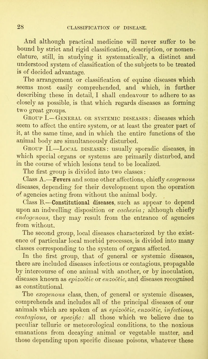 And although practical medicine will never suffer to be bound by strict and rigid classification, description, or nomen- clature, still, in studying it systematically, a distinct and understood system of classification of the subjects to be treated is of decided advantage. The arrangement or classification of equine diseases which seems most easily comprehended, and which, in further describing these in detail, I shall endeavour to adhere to as closely as possible, is that which regards diseases as forming two great groups. Group I.—General or systemic diseases: diseases which seem to affect the entire system, or at least the greater part of it, at the same time, and in which the entire functions of the animal body are simultaneously disturbed. Group II.—Local diseases : usually sporadic diseases, in which special organs or systems are primarily disturbed, and in the course of which lesions tend to be localized. The first group is divided into two classes: Class A.—Fevers and some other affections, chiefly exogenous diseases, depending for their development upon the operation of agencies acting from without the animal body. Class B.—Constitutional diseases, such as appear to depend upon an indwelling disposition or cachexia; although chiefly endogenous, they may result from the entrance of agencies from without. The second group, local diseases characterized by the exist- ence of particular local morbid processes, is divided into many classes corresponding to the system of organs affected. In the first group, that of general or systemic diseases, there are included diseases infectious or contagious, propagable by intercourse of one animal with another, or by inoculation, diseases known as epizootic or enzootic, and diseases recognised as constitutional The exogenous class, then, of general or systemic diseases, comprehends and includes all of the principal diseases of our animals which are spoken of as epizootic, enzootic, infectious, contagious, or specific: all those which we believe due to peculiar telluric or meteorological conditions, to the noxious emanations from decaying animal or vegetable matter, and those depending upon specific disease poisons, whatever these