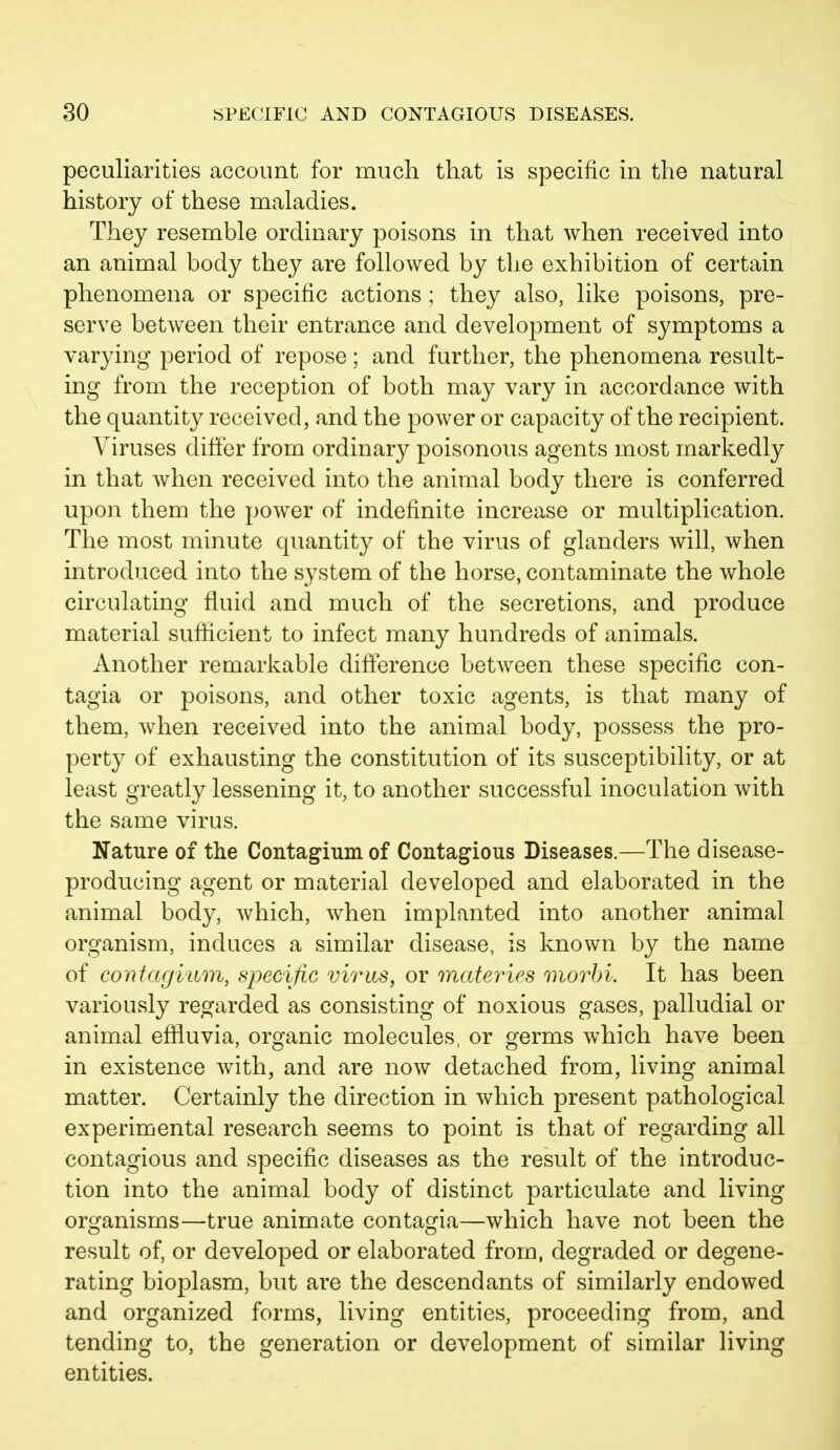 peculiarities account for much that is specific in the natural history of these maladies. They resemble ordinary poisons in that when received into an animal body they are followed by the exhibition of certain phenomena or specific actions ; they also, like poisons, pre- serve between their entrance and development of symptoms a varying period of repose; and further, the phenomena result- ing from the reception of both may vary in accordance with the quantity received, and the power or capacity of the recipient. Viruses differ from ordinary poisonous agents most markedly in that when received into the animal body there is conferred upon them the power of indefinite increase or multiplication. The most minute quantity of the virus of glanders will, when introduced into the system of the horse, contaminate the whole circulating fluid and much of the secretions, and produce material sufficient to infect many hundreds of animals. Another remarkable difference between these specific con- tagia or poisons, and other toxic agents, is that many of them, when received into the animal body, possess the pro- perty of exhausting the constitution of its susceptibility, or at least greatly lessening it, to another successful inoculation with the same virus. Nature of the Contagiumof Contagious Diseases.—The disease- producing agent or material developed and elaborated in the animal body, which, when implanted into another animal organism, induces a similar disease, is known by the name of contagium, specific virus, or materies morbi. It has been variously regarded as consisting of noxious gases, palludial or animal effluvia, organic molecules, or germs which have been in existence with, and are now detached from, living animal matter. Certainly the direction in which present pathological experimental research seems to point is that of regarding all contagious and specific diseases as the result of the introduc- tion into the animal body of distinct particulate and living organisms—true animate contagia—which have not been the result of, or developed or elaborated from, degraded or degene- rating bioplasm, but are the descendants of similarly endowed and organized forms, living entities, proceeding from, and tending to, the generation or development of similar living entities.