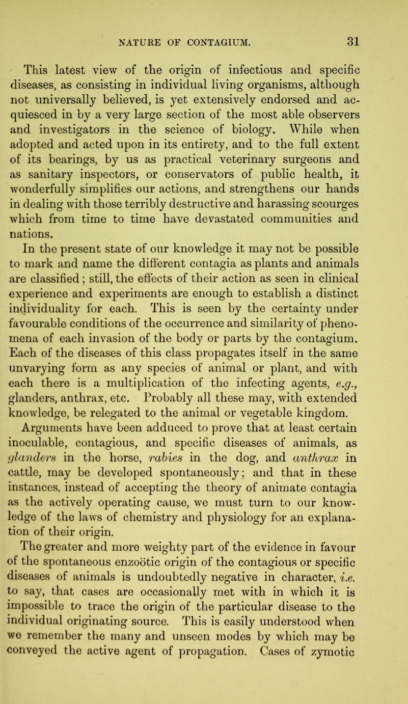 This latest view of the origin of infectious and specific diseases, as consisting in individual living organisms, although not universally believed, is yet extensively endorsed and ac- quiesced in by a very large section of the most able observers and investigators in the science of biology. While when adopted and acted upon in its entirety, and to the full extent of its bearings, by us as practical veterinary surgeons and as sanitary inspectors, or conservators of public health, it wonderfully simplifies our actions, and strengthens our hands in dealing with those terribly destructive and harassing scourges which from time to time have devastated communities and nations. In the present state of our knowledge it may not be possible to mark and name the different contagia as plants and animals are classified; still, the effects of their action as seen in clinical experience and experiments are enough to establish a distinct individuality for each. This is seen by the certainty under favourable conditions of the occurrence and similarity of pheno- mena of each invasion of the body or parts by the contagium. Each of the diseases of this class propagates itself in the same unvarying form as any species of animal or plant, and with each there is a multiplication of the infecting agents, e.g., glanders, anthrax, etc. Probably all these may, with extended knowledge, be relegated to the animal or vegetable kingdom. Arguments have been adduced to prove that at least certain inoculable, contagious, and specific diseases of animals, as glanders in the horse, rabies in the dog, and anthrax in cattle, may be developed spontaneously; and that in these instances, instead of accepting the theory of animate contagia as the actively operating cause, we must turn to our know- ledge of the laws of chemistry and physiology for an explana- tion of their origin. The greater and more weighty part of the evidence in favour of the spontaneous enzootic origin of the contagious or specific diseases of animals is undoubtedly negative in character, i.e. to say, that cases are occasionally met with in which it is impossible to trace the origin of the particular disease to the individual originating source. This is easily understood when we remember the many and unseen modes by which may be conveyed the active agent of propagation. Cases of zymotic