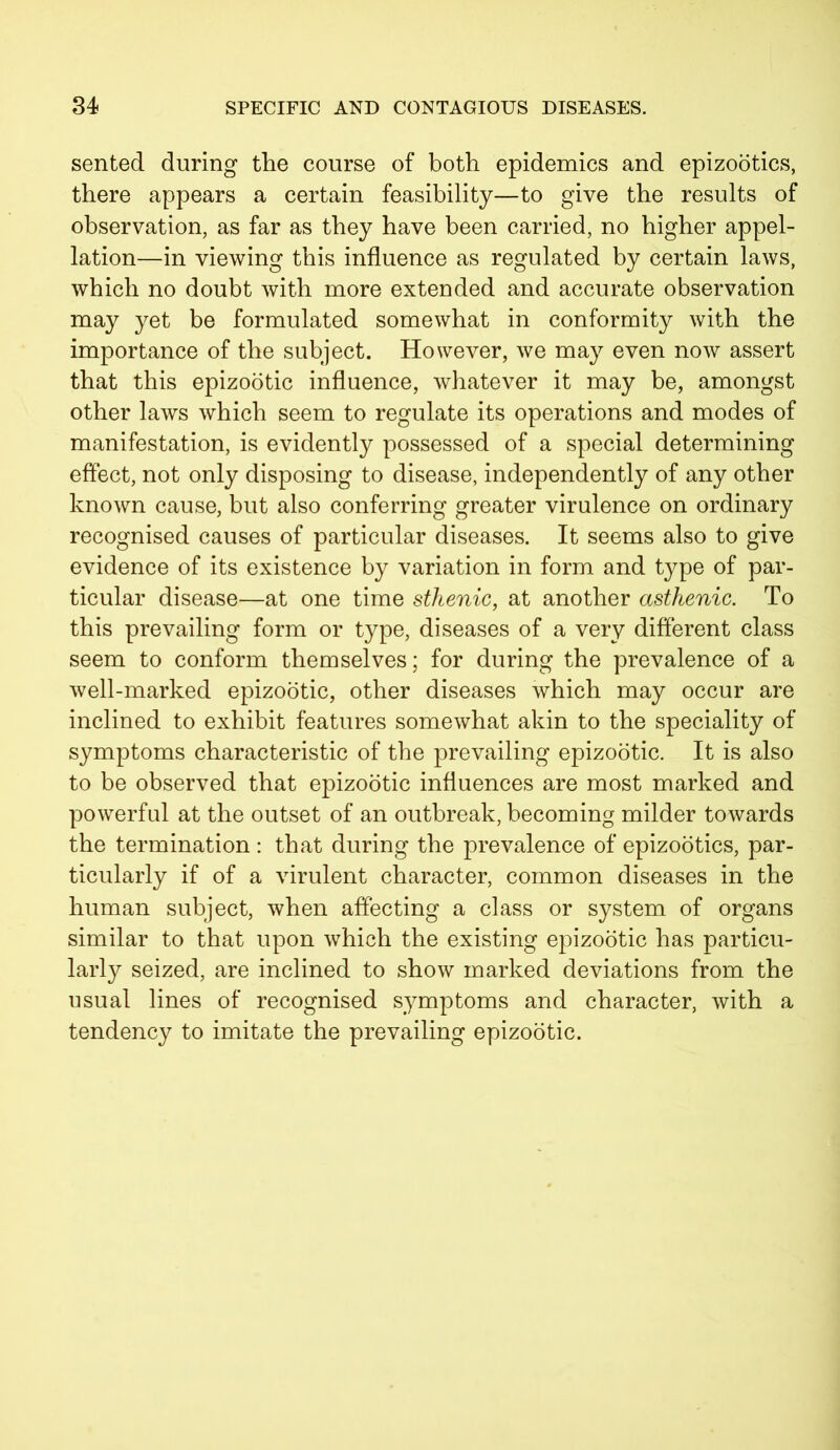 sented during the course of both epidemics and epizootics, there appears a certain feasibility—to give the results of observation, as far as they have been carried, no higher appel- lation—in viewing this influence as regulated by certain laws, which no doubt with more extended and accurate observation may yet be formulated somewhat in conformity with the importance of the subject. However, we may even now assert that this epizootic influence, whatever it may be, amongst other laws which seem to regulate its operations and modes of manifestation, is evidently possessed of a special determining effect, not only disposing to disease, independently of any other known cause, but also conferring greater virulence on ordinary recognised causes of particular diseases. It seems also to give evidence of its existence by variation in form and type of par- ticular disease—at one time sthenic, at another asthenic. To this prevailing form or type, diseases of a very different class seem to conform themselves; for during the prevalence of a well-marked epizootic, other diseases which may occur are inclined to exhibit features somewhat akin to the speciality of symptoms characteristic of the prevailing epizootic. It is also to be observed that epizootic influences are most marked and powerful at the outset of an outbreak, becoming milder towards the termination : that during the prevalence of epizootics, par- ticularly if of a virulent character, common diseases in the human subject, when affecting a class or system of organs similar to that upon which the existing epizootic has particu- larly seized, are inclined to show marked deviations from the usual lines of recognised symptoms and character, with a tendency to imitate the prevailing epizootic.