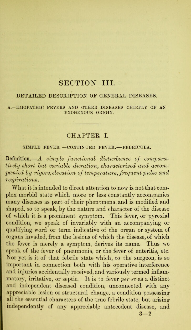 SECTION III. DETAILED DESCRIPTION OF GENERAL DISEASES. A.—IDIOPATHIC FEVERS AND OTHER DISEASES CHIEFLY OF AN EXOGENOUS ORIGIN. CHAPTER I. SIMPLE FEVER. —CONTINUED FEVER.—FEBRICULA. Definition.—A simple functional disturbance of compara- tively short but variable duration, characterized and accom- panied by rigors, elevation of temperature, frequent pulse and respirations. What it is intended to direct attention to now is not that com- plex morbid state which more or less constantly accompanies many diseases as part of their phenomena, and is modified and shaped, so to speak, by the nature and character of the disease of which it is a prominent symptom. This fever, or pyrexial condition, we speak of invariably with an accompanying or qualifying word or term indicative of the organ or system of organs invaded, from the lesions of which the disease, of which the fever is merely a symptom, derives its name. Thus we speak of the fever of pneumonia, or the fever of enteritis, etc. Nor yet is it of that febrile state which, to the surgeon, is so important in connection both with his operative interference and injuries accidentally received, and variously termed inflam- matory, irritative, or septic. It is to fever per se as a distinct and independent diseased condition, unconnected with any appreciable lesion or structural change, a condition possessing all the essential characters of the true febrile state, but arising independently of any appreciable antecedent disease, and 3—2
